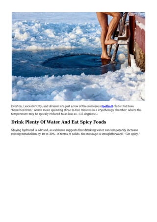 Everton, Leicester City, and Arsenal are just a few of the numerous football clubs that have
‘benefited from,’ which mean spending three to five minutes in a cryotherapy chamber, where the
temperature may be quickly reduced to as low as -135 degrees C.
Drink Plenty Of Water And Eat Spicy Foods
Staying hydrated is advised, as evidence suggests that drinking water can temporarily increase
resting metabolism by 10 to 30%. In terms of solids, the message is straightforward: “Get spicy.”
 