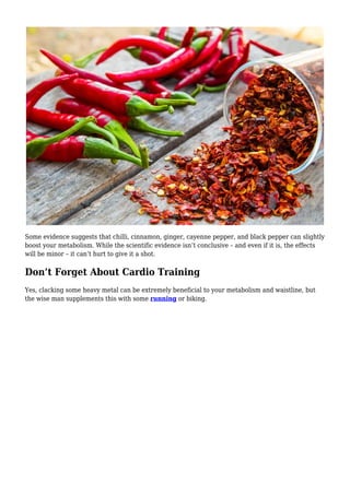Some evidence suggests that chilli, cinnamon, ginger, cayenne pepper, and black pepper can slightly
boost your metabolism. While the scientific evidence isn’t conclusive – and even if it is, the effects
will be minor – it can’t hurt to give it a shot.
Don’t Forget About Cardio Training
Yes, clacking some heavy metal can be extremely beneficial to your metabolism and waistline, but
the wise man supplements this with some running or biking.
 