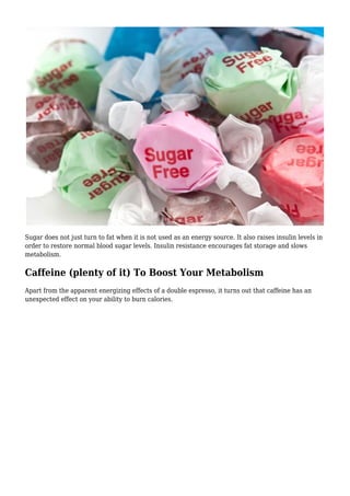 Sugar does not just turn to fat when it is not used as an energy source. It also raises insulin levels in
order to restore normal blood sugar levels. Insulin resistance encourages fat storage and slows
metabolism.
Caffeine (plenty of it) To Boost Your Metabolism
Apart from the apparent energizing effects of a double espresso, it turns out that caffeine has an
unexpected effect on your ability to burn calories.
 