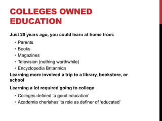 COLLEGES OWNED
EDUCATION
Just 20 years ago, you could learn at home from:
• Parents
• Books
• Magazines
• Television (nothing worthwhile)
• Encyclopedia Britannica
Learning more involved a trip to a library, bookstore, or
school
Learning a lot required going to college
• Colleges defined „a good education‟
• Academia cherishes its role as definer of „educated‟
 