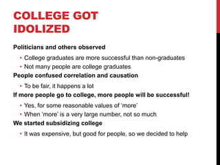 COLLEGE GOT
IDOLIZED
Politicians and others observed
• College graduates are more successful than non-graduates
• Not many people are college graduates
People confused correlation and causation
• To be fair, it happens a lot
If more people go to college, more people will be successful!
• Yes, for some reasonable values of „more‟
• When „more‟ is a very large number, not so much
We started subsidizing college
• It was expensive, but good for people, so we decided to help
 