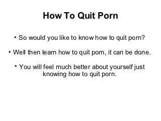How To Quit Porn

    
        So would you like to know how to quit porn?

    Well then learn how to quit porn, it can be done.
    
        You will feel much better about yourself just
                 knowing how to quit porn.
 