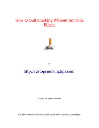 How to Quit Smoking Without Any Side
              Effects




                                    by



       http://2stopsmokingtips.com




                        © 2012 All Rights Reserved




 NB: This is a free ebook,share it with your friends or smokers around you.
 