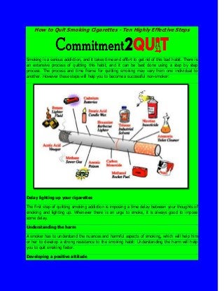 How to Quit Smoking Cigarettes - Ten Highly Effective Steps
Smoking is a serious addiction, and it takes time and effort to get rid of this bad habit. There is
an extensive process of quitting this habit, and it can be best done using a step by step
process. The process and time frame for quitting smoking may vary from one individual to
another. However these steps will help you to become a successful non-smoker:
Delay lighting up your cigarettes
The first step of quitting smoking addiction is imposing a time delay between your thoughts of
smoking and lighting up. Whenever there is an urge to smoke, it is always good to impose
some delay.
Understanding the harm
A smoker has to understand the nuances and harmful aspects of smoking, which will help him
or her to develop a strong resistance to the smoking habit: Understanding the harm will help
you to quit smoking faster.
Developing a positive attitude
 