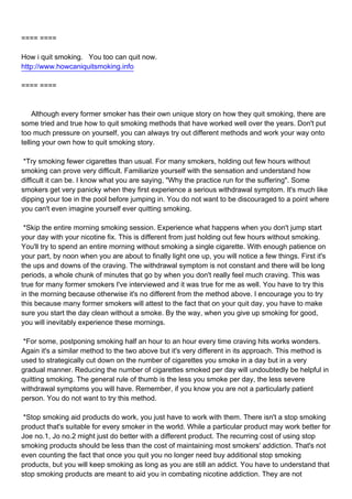 ==== ====

How i quit smoking. You too can quit now.
http://www.howcaniquitsmoking.info

==== ====



Although every former smoker has their own unique story on how they quit smoking, there are
some tried and true how to quit smoking methods that have worked well over the years. Don't put
too much pressure on yourself, you can always try out different methods and work your way onto
telling your own how to quit smoking story.

*Try smoking fewer cigarettes than usual. For many smokers, holding out few hours without
smoking can prove very difficult. Familiarize yourself with the sensation and understand how
difficult it can be. I know what you are saying, "Why the practice run for the suffering". Some
smokers get very panicky when they first experience a serious withdrawal symptom. It's much like
dipping your toe in the pool before jumping in. You do not want to be discouraged to a point where
you can't even imagine yourself ever quitting smoking.

*Skip the entire morning smoking session. Experience what happens when you don't jump start
your day with your nicotine fix. This is different from just holding out few hours without smoking.
You'll try to spend an entire morning without smoking a single cigarette. With enough patience on
your part, by noon when you are about to finally light one up, you will notice a few things. First it's
the ups and downs of the craving. The withdrawal symptom is not constant and there will be long
periods, a whole chunk of minutes that go by when you don't really feel much craving. This was
true for many former smokers I've interviewed and it was true for me as well. You have to try this
in the morning because otherwise it's no different from the method above. I encourage you to try
this because many former smokers will attest to the fact that on your quit day, you have to make
sure you start the day clean without a smoke. By the way, when you give up smoking for good,
you will inevitably experience these mornings.

*For some, postponing smoking half an hour to an hour every time craving hits works wonders.
Again it's a similar method to the two above but it's very different in its approach. This method is
used to strategically cut down on the number of cigarettes you smoke in a day but in a very
gradual manner. Reducing the number of cigarettes smoked per day will undoubtedly be helpful in
quitting smoking. The general rule of thumb is the less you smoke per day, the less severe
withdrawal symptoms you will have. Remember, if you know you are not a particularly patient
person. You do not want to try this method.

*Stop smoking aid products do work, you just have to work with them. There isn't a stop smoking
product that's suitable for every smoker in the world. While a particular product may work better for
Joe no.1, Jo no.2 might just do better with a different product. The recurring cost of using stop
smoking products should be less than the cost of maintaining most smokers' addiction. That's not
even counting the fact that once you quit you no longer need buy additional stop smoking
products, but you will keep smoking as long as you are still an addict. You have to understand that
stop smoking products are meant to aid you in combating nicotine addiction. They are not
 