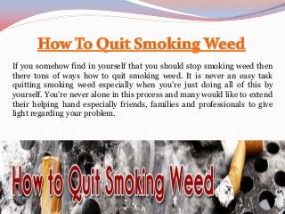 If you somehow find in yourself that you should stop smoking weed then
there tons of ways how to quit smoking weed. It is never an easy task
quitting smoking weed especially when you’re just doing all of this by
yourself. You’re never alone in this process and many would like to extend
their helping hand especially friends, families and professionals to give
light regarding your problem.
 