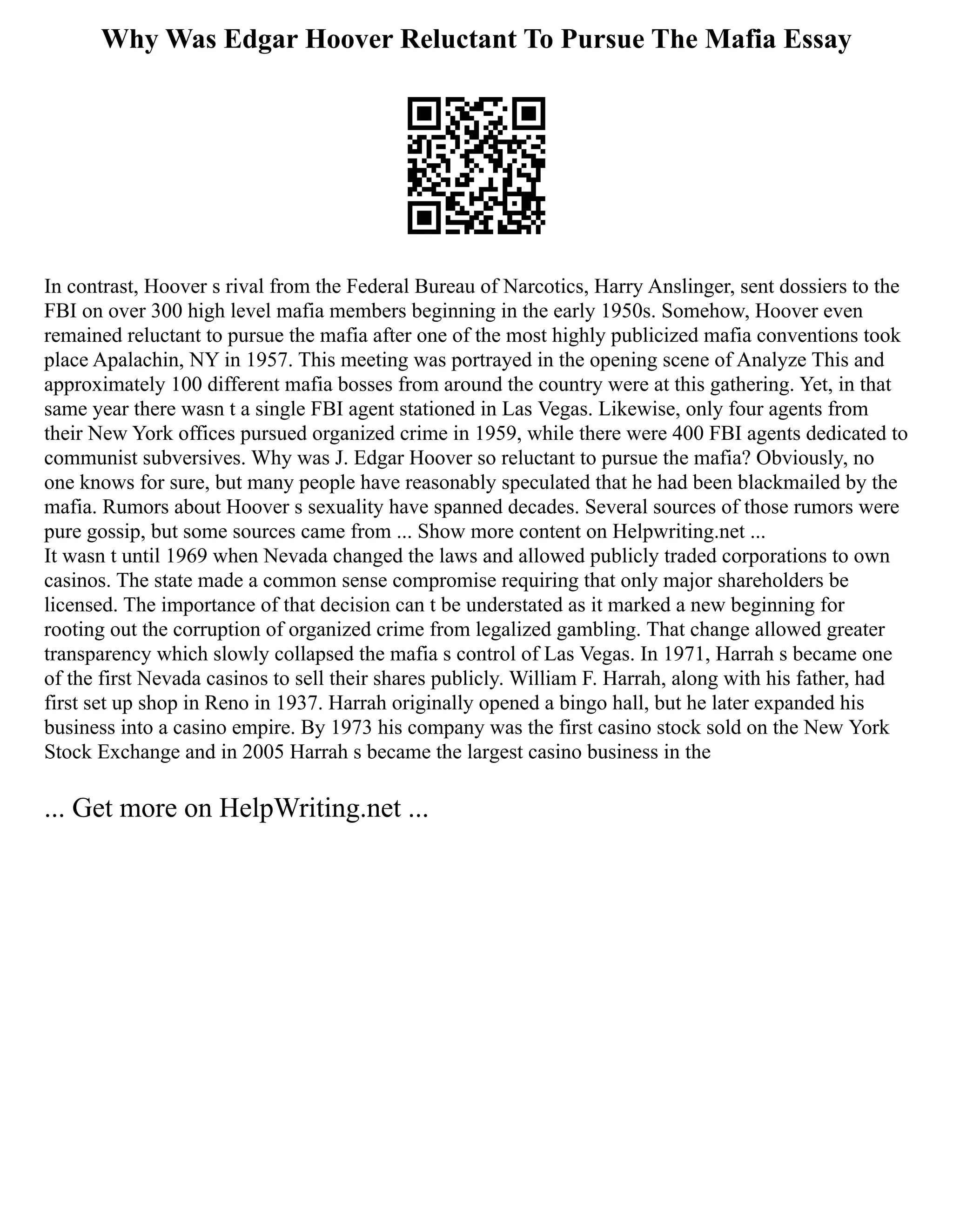 Why Was Edgar Hoover Reluctant To Pursue The Mafia Essay
In contrast, Hoover s rival from the Federal Bureau of Narcotics, Harry Anslinger, sent dossiers to the
FBI on over 300 high level mafia members beginning in the early 1950s. Somehow, Hoover even
remained reluctant to pursue the mafia after one of the most highly publicized mafia conventions took
place Apalachin, NY in 1957. This meeting was portrayed in the opening scene of Analyze This and
approximately 100 different mafia bosses from around the country were at this gathering. Yet, in that
same year there wasn t a single FBI agent stationed in Las Vegas. Likewise, only four agents from
their New York offices pursued organized crime in 1959, while there were 400 FBI agents dedicated to
communist subversives. Why was J. Edgar Hoover so reluctant to pursue the mafia? Obviously, no
one knows for sure, but many people have reasonably speculated that he had been blackmailed by the
mafia. Rumors about Hoover s sexuality have spanned decades. Several sources of those rumors were
pure gossip, but some sources came from ... Show more content on Helpwriting.net ...
It wasn t until 1969 when Nevada changed the laws and allowed publicly traded corporations to own
casinos. The state made a common sense compromise requiring that only major shareholders be
licensed. The importance of that decision can t be understated as it marked a new beginning for
rooting out the corruption of organized crime from legalized gambling. That change allowed greater
transparency which slowly collapsed the mafia s control of Las Vegas. In 1971, Harrah s became one
of the first Nevada casinos to sell their shares publicly. William F. Harrah, along with his father, had
first set up shop in Reno in 1937. Harrah originally opened a bingo hall, but he later expanded his
business into a casino empire. By 1973 his company was the first casino stock sold on the New York
Stock Exchange and in 2005 Harrah s became the largest casino business in the
... Get more on HelpWriting.net ...
 