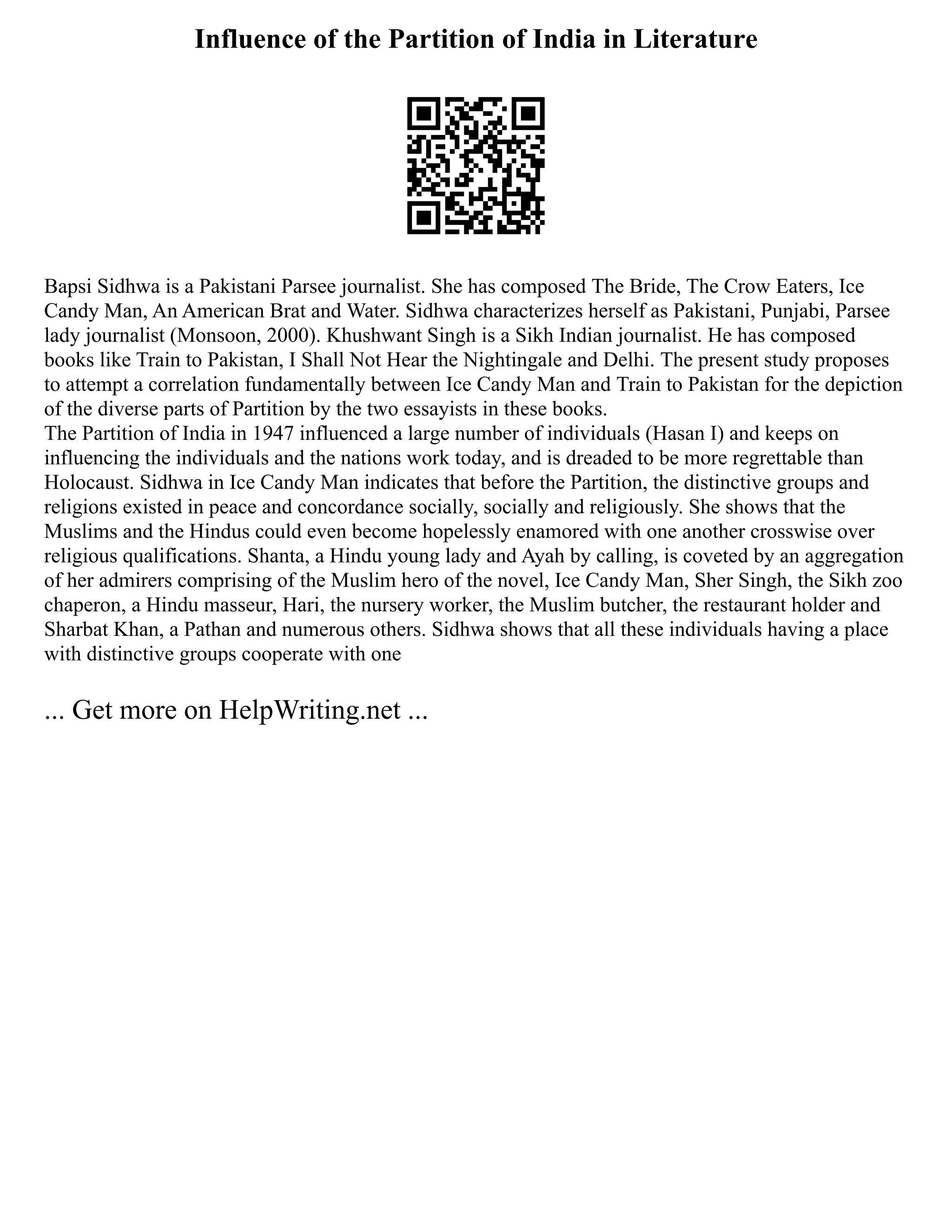 Influence of the Partition of India in Literature
Bapsi Sidhwa is a Pakistani Parsee journalist. She has composed The Bride, The Crow Eaters, Ice
Candy Man, An American Brat and Water. Sidhwa characterizes herself as Pakistani, Punjabi, Parsee
lady journalist (Monsoon, 2000). Khushwant Singh is a Sikh Indian journalist. He has composed
books like Train to Pakistan, I Shall Not Hear the Nightingale and Delhi. The present study proposes
to attempt a correlation fundamentally between Ice Candy Man and Train to Pakistan for the depiction
of the diverse parts of Partition by the two essayists in these books.
The Partition of India in 1947 influenced a large number of individuals (Hasan I) and keeps on
influencing the individuals and the nations work today, and is dreaded to be more regrettable than
Holocaust. Sidhwa in Ice Candy Man indicates that before the Partition, the distinctive groups and
religions existed in peace and concordance socially, socially and religiously. She shows that the
Muslims and the Hindus could even become hopelessly enamored with one another crosswise over
religious qualifications. Shanta, a Hindu young lady and Ayah by calling, is coveted by an aggregation
of her admirers comprising of the Muslim hero of the novel, Ice Candy Man, Sher Singh, the Sikh zoo
chaperon, a Hindu masseur, Hari, the nursery worker, the Muslim butcher, the restaurant holder and
Sharbat Khan, a Pathan and numerous others. Sidhwa shows that all these individuals having a place
with distinctive groups cooperate with one
... Get more on HelpWriting.net ...
 