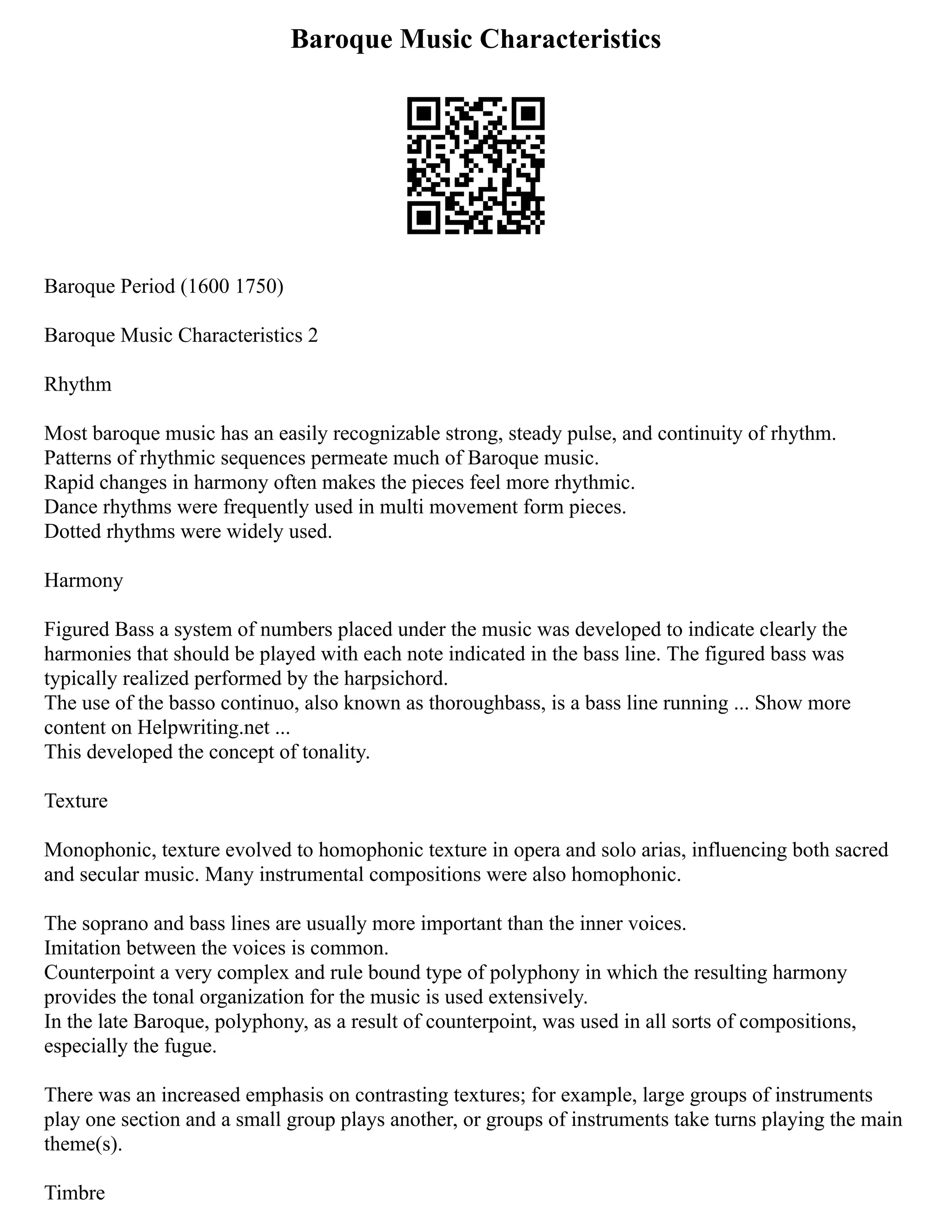 Baroque Music Characteristics
Baroque Period (1600 1750)
Baroque Music Characteristics 2
Rhythm
Most baroque music has an easily recognizable strong, steady pulse, and continuity of rhythm.
Patterns of rhythmic sequences permeate much of Baroque music.
Rapid changes in harmony often makes the pieces feel more rhythmic.
Dance rhythms were frequently used in multi movement form pieces.
Dotted rhythms were widely used.
Harmony
Figured Bass a system of numbers placed under the music was developed to indicate clearly the
harmonies that should be played with each note indicated in the bass line. The figured bass was
typically realized performed by the harpsichord.
The use of the basso continuo, also known as thoroughbass, is a bass line running ... Show more
content on Helpwriting.net ...
This developed the concept of tonality.
Texture
Monophonic, texture evolved to homophonic texture in opera and solo arias, influencing both sacred
and secular music. Many instrumental compositions were also homophonic.
The soprano and bass lines are usually more important than the inner voices.
Imitation between the voices is common.
Counterpoint a very complex and rule bound type of polyphony in which the resulting harmony
provides the tonal organization for the music is used extensively.
In the late Baroque, polyphony, as a result of counterpoint, was used in all sorts of compositions,
especially the fugue.
There was an increased emphasis on contrasting textures; for example, large groups of instruments
play one section and a small group plays another, or groups of instruments take turns playing the main
theme(s).
Timbre
 