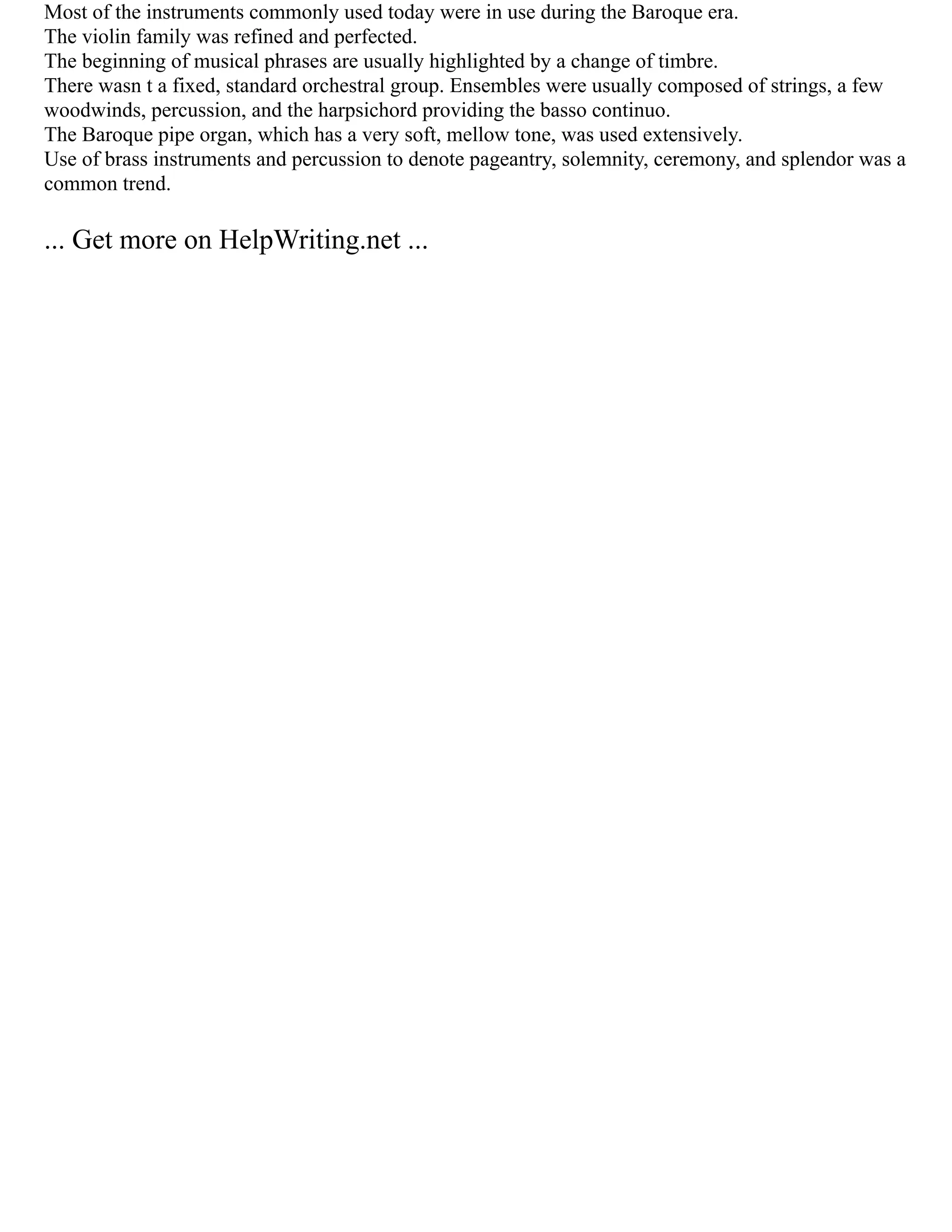 Most of the instruments commonly used today were in use during the Baroque era.
The violin family was refined and perfected.
The beginning of musical phrases are usually highlighted by a change of timbre.
There wasn t a fixed, standard orchestral group. Ensembles were usually composed of strings, a few
woodwinds, percussion, and the harpsichord providing the basso continuo.
The Baroque pipe organ, which has a very soft, mellow tone, was used extensively.
Use of brass instruments and percussion to denote pageantry, solemnity, ceremony, and splendor was a
common trend.
... Get more on HelpWriting.net ...
 