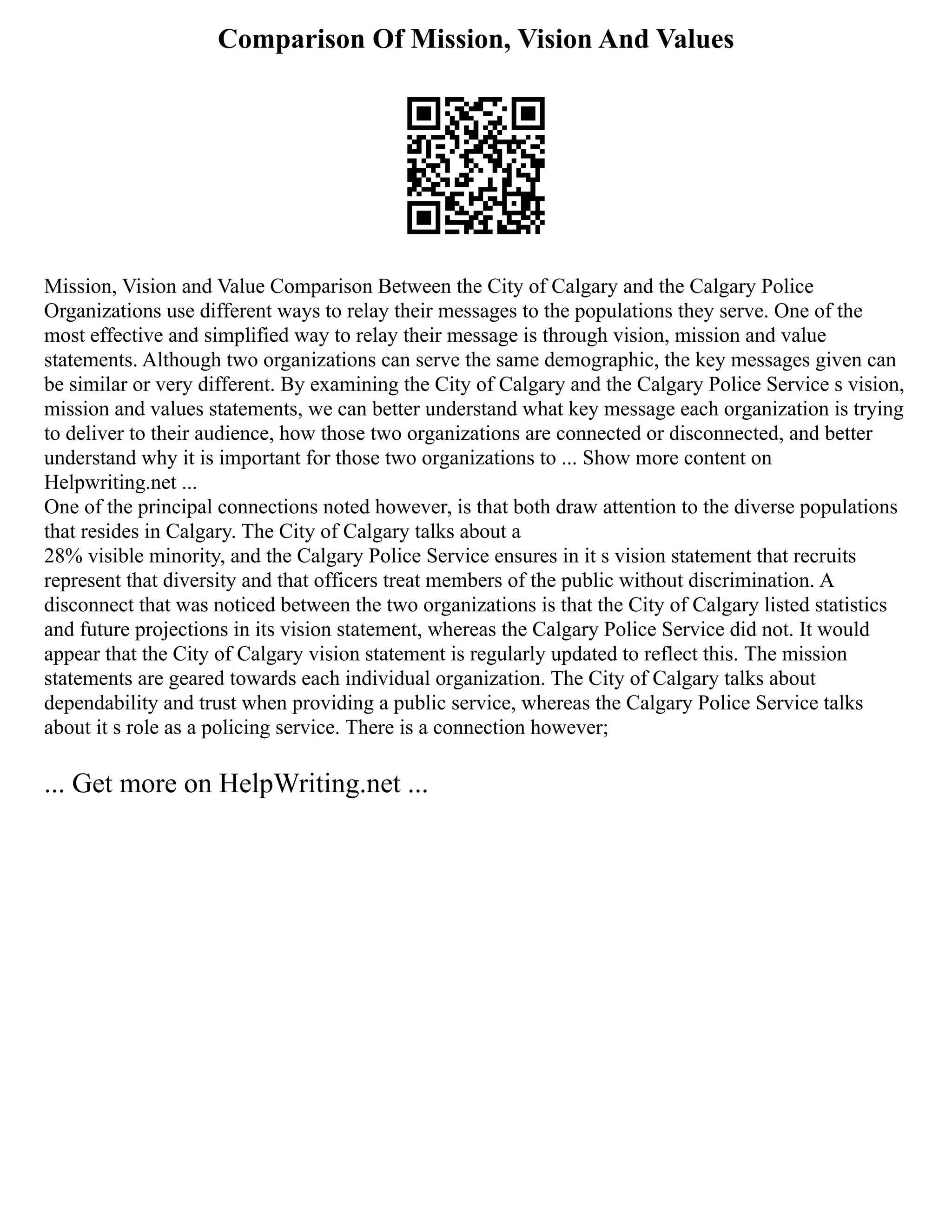 Comparison Of Mission, Vision And Values
Mission, Vision and Value Comparison Between the City of Calgary and the Calgary Police
Organizations use different ways to relay their messages to the populations they serve. One of the
most effective and simplified way to relay their message is through vision, mission and value
statements. Although two organizations can serve the same demographic, the key messages given can
be similar or very different. By examining the City of Calgary and the Calgary Police Service s vision,
mission and values statements, we can better understand what key message each organization is trying
to deliver to their audience, how those two organizations are connected or disconnected, and better
understand why it is important for those two organizations to ... Show more content on
Helpwriting.net ...
One of the principal connections noted however, is that both draw attention to the diverse populations
that resides in Calgary. The City of Calgary talks about a
28% visible minority, and the Calgary Police Service ensures in it s vision statement that recruits
represent that diversity and that officers treat members of the public without discrimination. A
disconnect that was noticed between the two organizations is that the City of Calgary listed statistics
and future projections in its vision statement, whereas the Calgary Police Service did not. It would
appear that the City of Calgary vision statement is regularly updated to reflect this. The mission
statements are geared towards each individual organization. The City of Calgary talks about
dependability and trust when providing a public service, whereas the Calgary Police Service talks
about it s role as a policing service. There is a connection however;
... Get more on HelpWriting.net ...
 