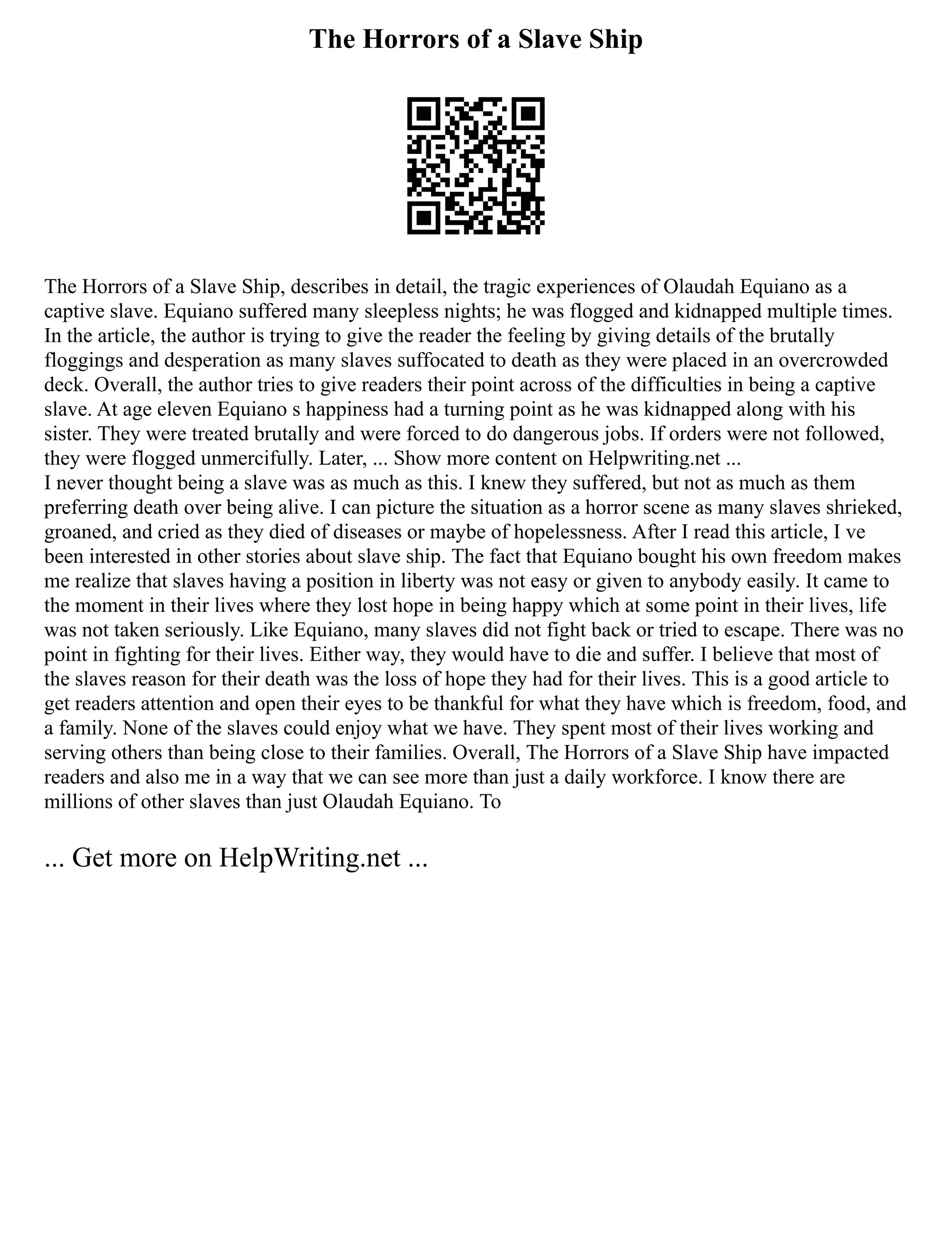 The Horrors of a Slave Ship
The Horrors of a Slave Ship, describes in detail, the tragic experiences of Olaudah Equiano as a
captive slave. Equiano suffered many sleepless nights; he was flogged and kidnapped multiple times.
In the article, the author is trying to give the reader the feeling by giving details of the brutally
floggings and desperation as many slaves suffocated to death as they were placed in an overcrowded
deck. Overall, the author tries to give readers their point across of the difficulties in being a captive
slave. At age eleven Equiano s happiness had a turning point as he was kidnapped along with his
sister. They were treated brutally and were forced to do dangerous jobs. If orders were not followed,
they were flogged unmercifully. Later, ... Show more content on Helpwriting.net ...
I never thought being a slave was as much as this. I knew they suffered, but not as much as them
preferring death over being alive. I can picture the situation as a horror scene as many slaves shrieked,
groaned, and cried as they died of diseases or maybe of hopelessness. After I read this article, I ve
been interested in other stories about slave ship. The fact that Equiano bought his own freedom makes
me realize that slaves having a position in liberty was not easy or given to anybody easily. It came to
the moment in their lives where they lost hope in being happy which at some point in their lives, life
was not taken seriously. Like Equiano, many slaves did not fight back or tried to escape. There was no
point in fighting for their lives. Either way, they would have to die and suffer. I believe that most of
the slaves reason for their death was the loss of hope they had for their lives. This is a good article to
get readers attention and open their eyes to be thankful for what they have which is freedom, food, and
a family. None of the slaves could enjoy what we have. They spent most of their lives working and
serving others than being close to their families. Overall, The Horrors of a Slave Ship have impacted
readers and also me in a way that we can see more than just a daily workforce. I know there are
millions of other slaves than just Olaudah Equiano. To
... Get more on HelpWriting.net ...
 
