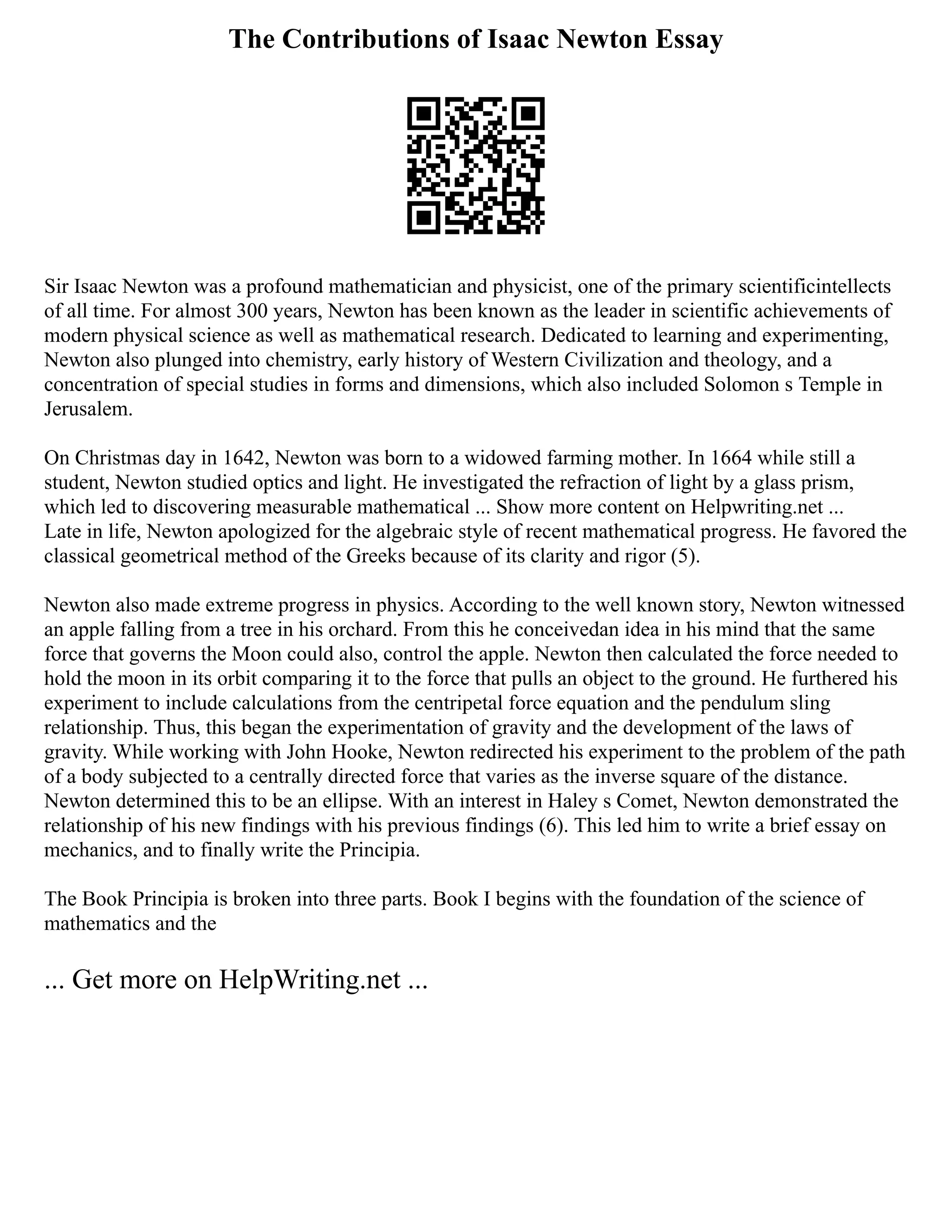 The Contributions of Isaac Newton Essay
Sir Isaac Newton was a profound mathematician and physicist, one of the primary scientificintellects
of all time. For almost 300 years, Newton has been known as the leader in scientific achievements of
modern physical science as well as mathematical research. Dedicated to learning and experimenting,
Newton also plunged into chemistry, early history of Western Civilization and theology, and a
concentration of special studies in forms and dimensions, which also included Solomon s Temple in
Jerusalem.
On Christmas day in 1642, Newton was born to a widowed farming mother. In 1664 while still a
student, Newton studied optics and light. He investigated the refraction of light by a glass prism,
which led to discovering measurable mathematical ... Show more content on Helpwriting.net ...
Late in life, Newton apologized for the algebraic style of recent mathematical progress. He favored the
classical geometrical method of the Greeks because of its clarity and rigor (5).
Newton also made extreme progress in physics. According to the well known story, Newton witnessed
an apple falling from a tree in his orchard. From this he conceivedan idea in his mind that the same
force that governs the Moon could also, control the apple. Newton then calculated the force needed to
hold the moon in its orbit comparing it to the force that pulls an object to the ground. He furthered his
experiment to include calculations from the centripetal force equation and the pendulum sling
relationship. Thus, this began the experimentation of gravity and the development of the laws of
gravity. While working with John Hooke, Newton redirected his experiment to the problem of the path
of a body subjected to a centrally directed force that varies as the inverse square of the distance.
Newton determined this to be an ellipse. With an interest in Haley s Comet, Newton demonstrated the
relationship of his new findings with his previous findings (6). This led him to write a brief essay on
mechanics, and to finally write the Principia.
The Book Principia is broken into three parts. Book I begins with the foundation of the science of
mathematics and the
... Get more on HelpWriting.net ...
 