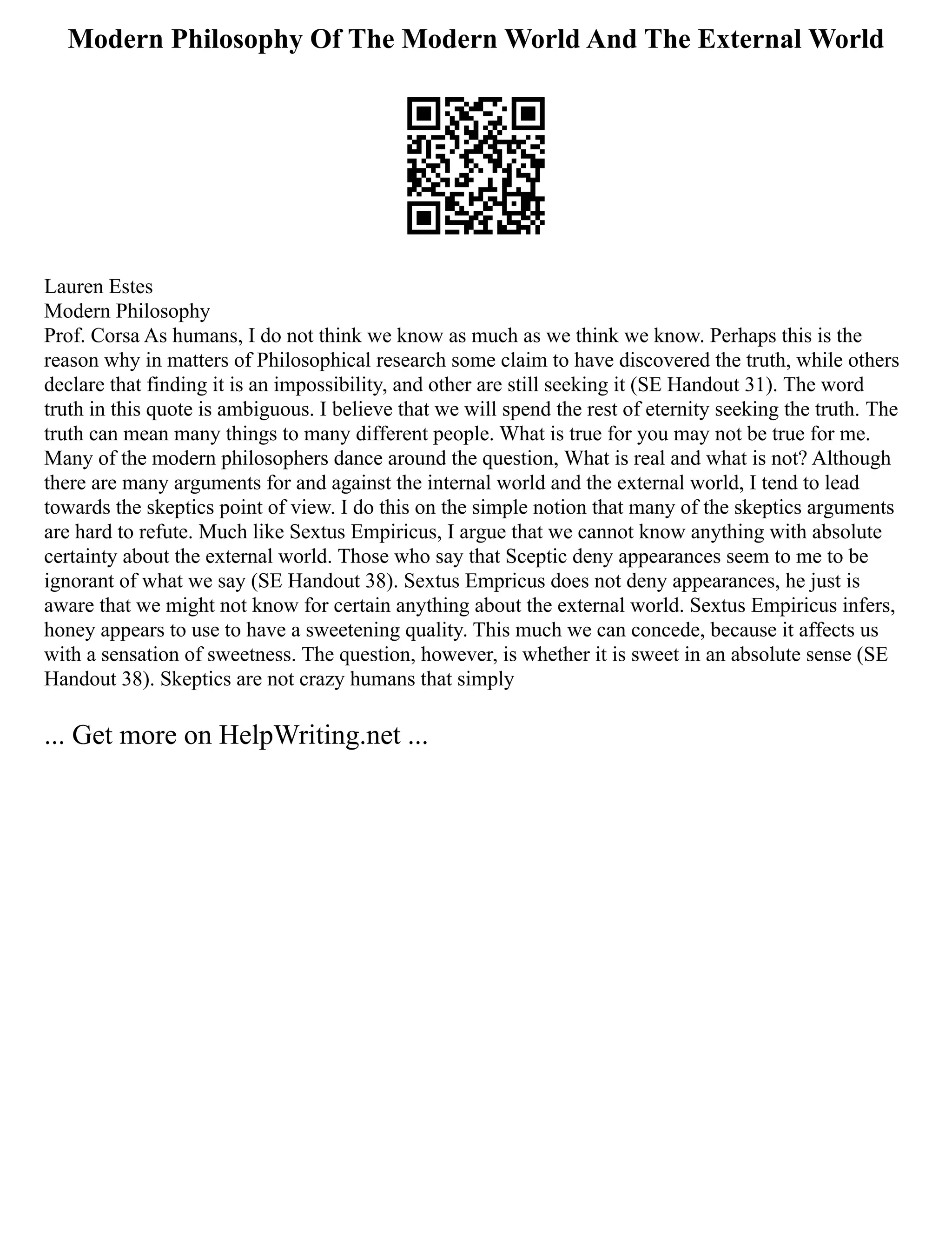 Modern Philosophy Of The Modern World And The External World
Lauren Estes
Modern Philosophy
Prof. Corsa As humans, I do not think we know as much as we think we know. Perhaps this is the
reason why in matters of Philosophical research some claim to have discovered the truth, while others
declare that finding it is an impossibility, and other are still seeking it (SE Handout 31). The word
truth in this quote is ambiguous. I believe that we will spend the rest of eternity seeking the truth. The
truth can mean many things to many different people. What is true for you may not be true for me.
Many of the modern philosophers dance around the question, What is real and what is not? Although
there are many arguments for and against the internal world and the external world, I tend to lead
towards the skeptics point of view. I do this on the simple notion that many of the skeptics arguments
are hard to refute. Much like Sextus Empiricus, I argue that we cannot know anything with absolute
certainty about the external world. Those who say that Sceptic deny appearances seem to me to be
ignorant of what we say (SE Handout 38). Sextus Empricus does not deny appearances, he just is
aware that we might not know for certain anything about the external world. Sextus Empiricus infers,
honey appears to use to have a sweetening quality. This much we can concede, because it affects us
with a sensation of sweetness. The question, however, is whether it is sweet in an absolute sense (SE
Handout 38). Skeptics are not crazy humans that simply
... Get more on HelpWriting.net ...
 