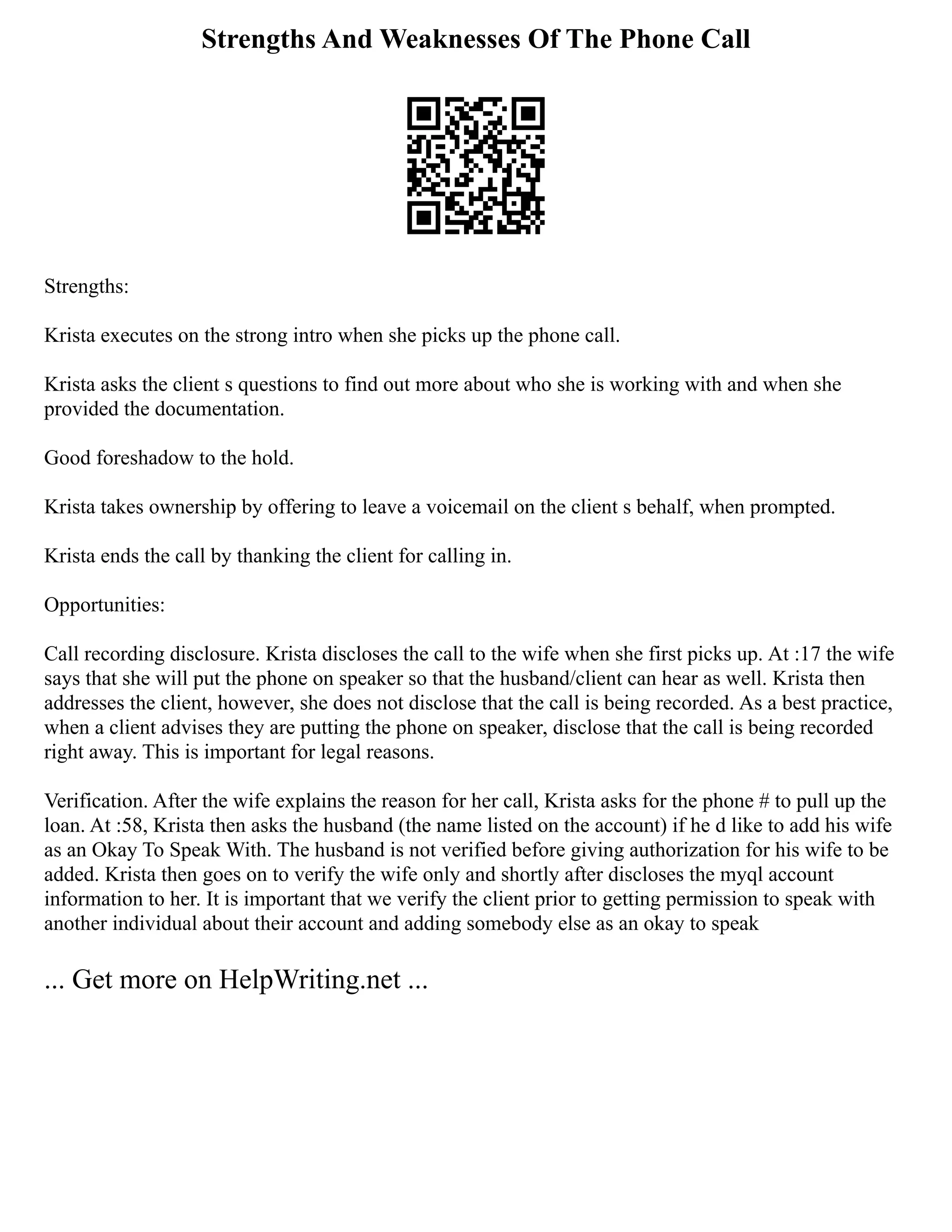 Strengths And Weaknesses Of The Phone Call
Strengths:
Krista executes on the strong intro when she picks up the phone call.
Krista asks the client s questions to find out more about who she is working with and when she
provided the documentation.
Good foreshadow to the hold.
Krista takes ownership by offering to leave a voicemail on the client s behalf, when prompted.
Krista ends the call by thanking the client for calling in.
Opportunities:
Call recording disclosure. Krista discloses the call to the wife when she first picks up. At :17 the wife
says that she will put the phone on speaker so that the husband/client can hear as well. Krista then
addresses the client, however, she does not disclose that the call is being recorded. As a best practice,
when a client advises they are putting the phone on speaker, disclose that the call is being recorded
right away. This is important for legal reasons.
Verification. After the wife explains the reason for her call, Krista asks for the phone # to pull up the
loan. At :58, Krista then asks the husband (the name listed on the account) if he d like to add his wife
as an Okay To Speak With. The husband is not verified before giving authorization for his wife to be
added. Krista then goes on to verify the wife only and shortly after discloses the myql account
information to her. It is important that we verify the client prior to getting permission to speak with
another individual about their account and adding somebody else as an okay to speak
... Get more on HelpWriting.net ...
 