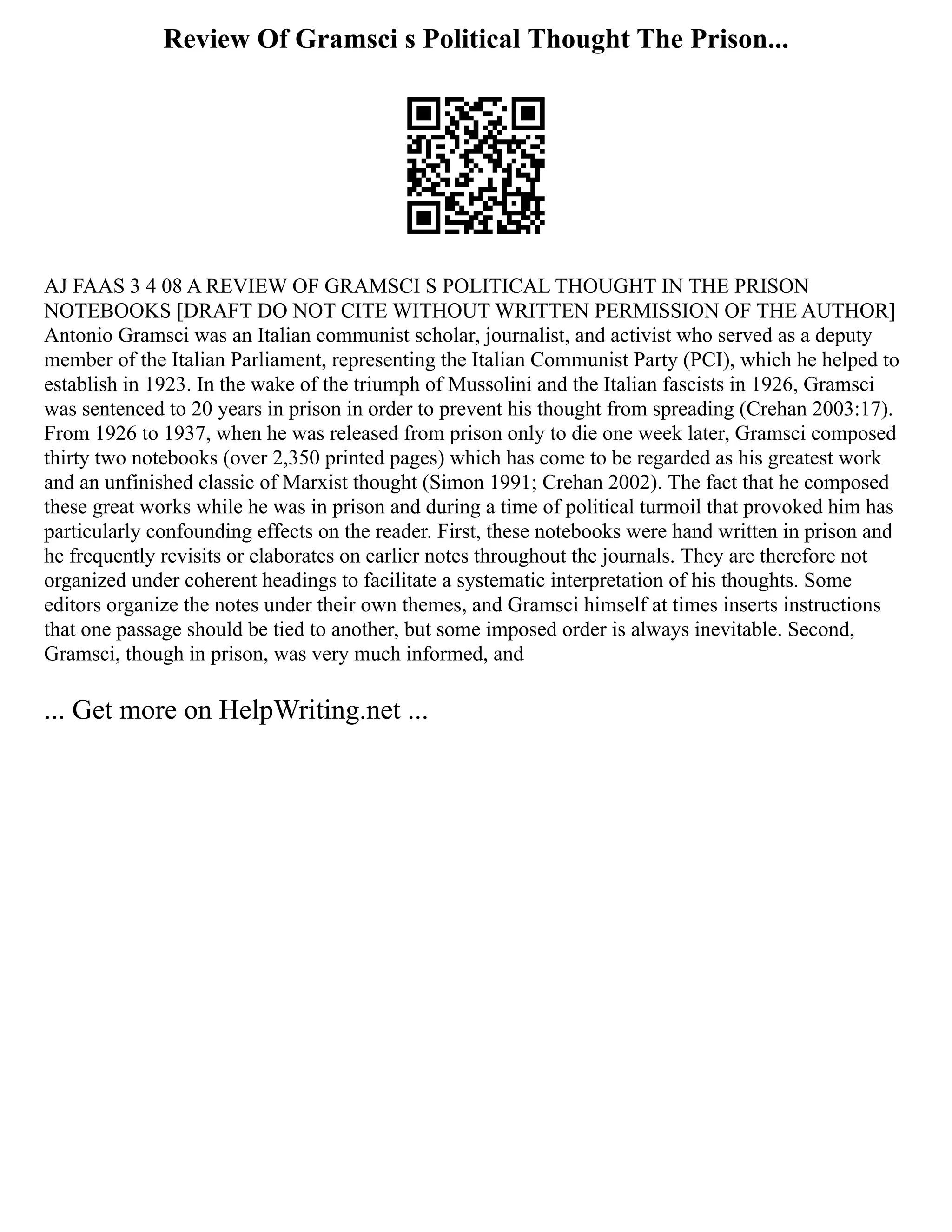 Review Of Gramsci s Political Thought The Prison...
AJ FAAS 3 4 08 A REVIEW OF GRAMSCI S POLITICAL THOUGHT IN THE PRISON
NOTEBOOKS [DRAFT DO NOT CITE WITHOUT WRITTEN PERMISSION OF THE AUTHOR]
Antonio Gramsci was an Italian communist scholar, journalist, and activist who served as a deputy
member of the Italian Parliament, representing the Italian Communist Party (PCI), which he helped to
establish in 1923. In the wake of the triumph of Mussolini and the Italian fascists in 1926, Gramsci
was sentenced to 20 years in prison in order to prevent his thought from spreading (Crehan 2003:17).
From 1926 to 1937, when he was released from prison only to die one week later, Gramsci composed
thirty two notebooks (over 2,350 printed pages) which has come to be regarded as his greatest work
and an unfinished classic of Marxist thought (Simon 1991; Crehan 2002). The fact that he composed
these great works while he was in prison and during a time of political turmoil that provoked him has
particularly confounding effects on the reader. First, these notebooks were hand written in prison and
he frequently revisits or elaborates on earlier notes throughout the journals. They are therefore not
organized under coherent headings to facilitate a systematic interpretation of his thoughts. Some
editors organize the notes under their own themes, and Gramsci himself at times inserts instructions
that one passage should be tied to another, but some imposed order is always inevitable. Second,
Gramsci, though in prison, was very much informed, and
... Get more on HelpWriting.net ...
 