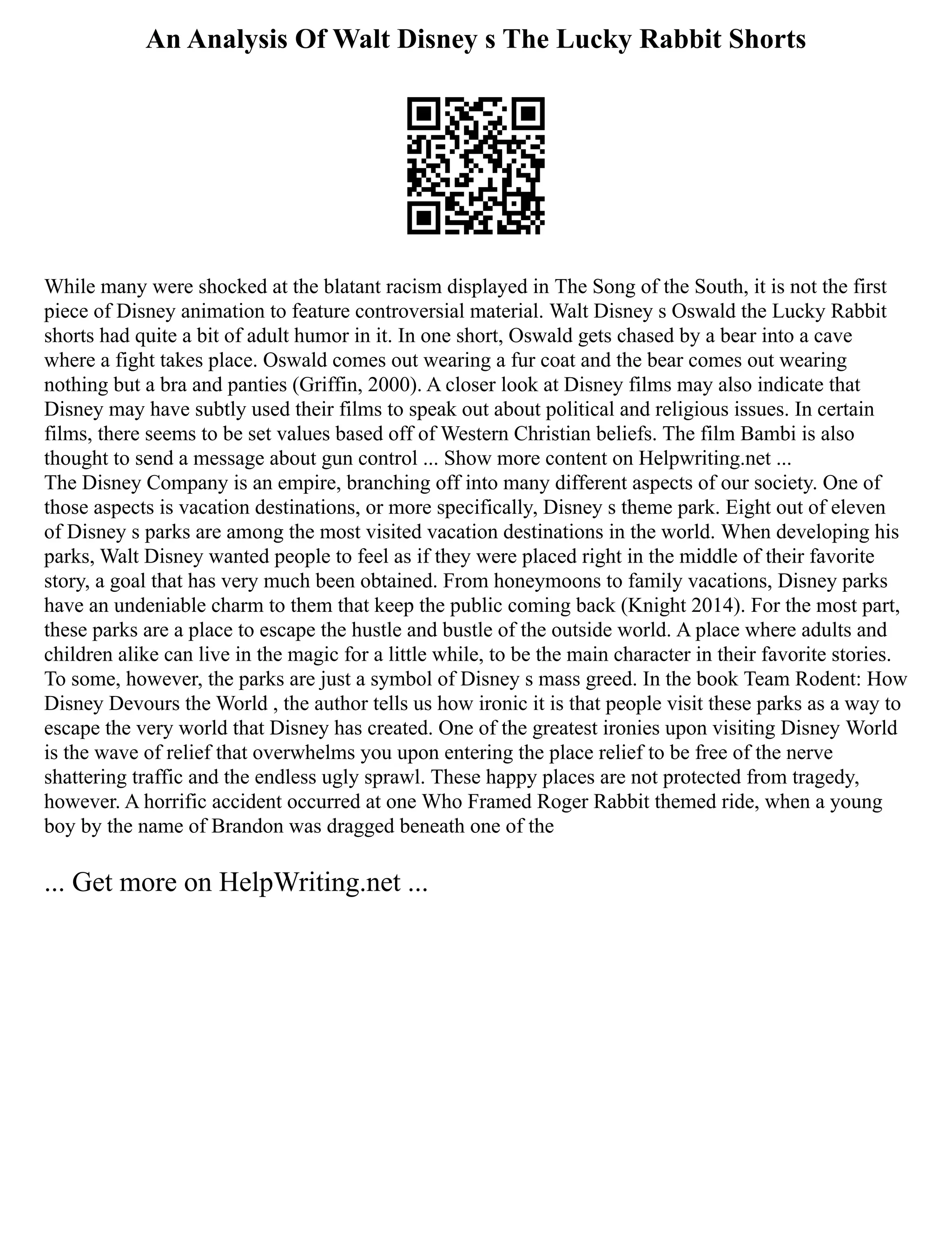An Analysis Of Walt Disney s The Lucky Rabbit Shorts
While many were shocked at the blatant racism displayed in The Song of the South, it is not the first
piece of Disney animation to feature controversial material. Walt Disney s Oswald the Lucky Rabbit
shorts had quite a bit of adult humor in it. In one short, Oswald gets chased by a bear into a cave
where a fight takes place. Oswald comes out wearing a fur coat and the bear comes out wearing
nothing but a bra and panties (Griffin, 2000). A closer look at Disney films may also indicate that
Disney may have subtly used their films to speak out about political and religious issues. In certain
films, there seems to be set values based off of Western Christian beliefs. The film Bambi is also
thought to send a message about gun control ... Show more content on Helpwriting.net ...
The Disney Company is an empire, branching off into many different aspects of our society. One of
those aspects is vacation destinations, or more specifically, Disney s theme park. Eight out of eleven
of Disney s parks are among the most visited vacation destinations in the world. When developing his
parks, Walt Disney wanted people to feel as if they were placed right in the middle of their favorite
story, a goal that has very much been obtained. From honeymoons to family vacations, Disney parks
have an undeniable charm to them that keep the public coming back (Knight 2014). For the most part,
these parks are a place to escape the hustle and bustle of the outside world. A place where adults and
children alike can live in the magic for a little while, to be the main character in their favorite stories.
To some, however, the parks are just a symbol of Disney s mass greed. In the book Team Rodent: How
Disney Devours the World , the author tells us how ironic it is that people visit these parks as a way to
escape the very world that Disney has created. One of the greatest ironies upon visiting Disney World
is the wave of relief that overwhelms you upon entering the place relief to be free of the nerve
shattering traffic and the endless ugly sprawl. These happy places are not protected from tragedy,
however. A horrific accident occurred at one Who Framed Roger Rabbit themed ride, when a young
boy by the name of Brandon was dragged beneath one of the
... Get more on HelpWriting.net ...
 