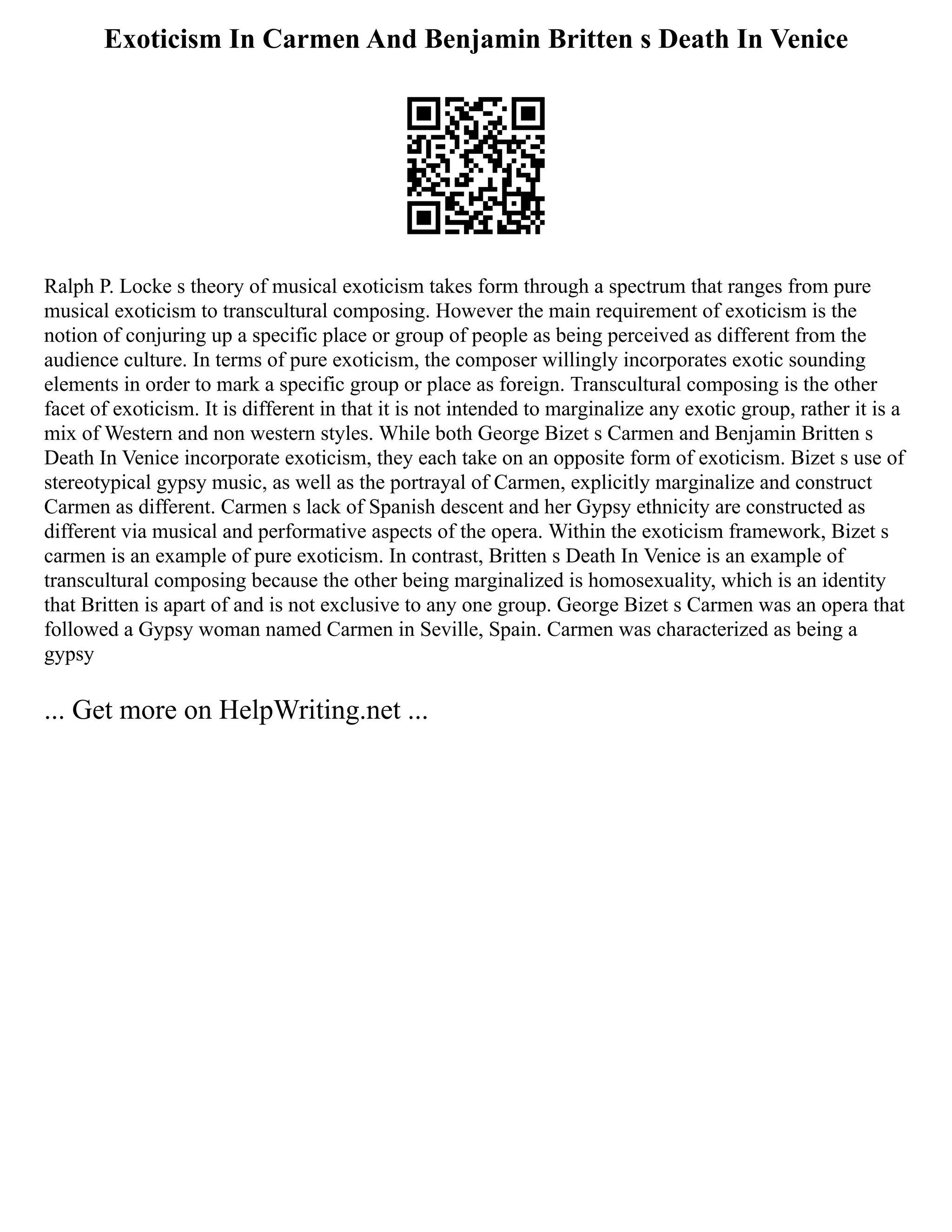 Exoticism In Carmen And Benjamin Britten s Death In Venice
Ralph P. Locke s theory of musical exoticism takes form through a spectrum that ranges from pure
musical exoticism to transcultural composing. However the main requirement of exoticism is the
notion of conjuring up a specific place or group of people as being perceived as different from the
audience culture. In terms of pure exoticism, the composer willingly incorporates exotic sounding
elements in order to mark a specific group or place as foreign. Transcultural composing is the other
facet of exoticism. It is different in that it is not intended to marginalize any exotic group, rather it is a
mix of Western and non western styles. While both George Bizet s Carmen and Benjamin Britten s
Death In Venice incorporate exoticism, they each take on an opposite form of exoticism. Bizet s use of
stereotypical gypsy music, as well as the portrayal of Carmen, explicitly marginalize and construct
Carmen as different. Carmen s lack of Spanish descent and her Gypsy ethnicity are constructed as
different via musical and performative aspects of the opera. Within the exoticism framework, Bizet s
carmen is an example of pure exoticism. In contrast, Britten s Death In Venice is an example of
transcultural composing because the other being marginalized is homosexuality, which is an identity
that Britten is apart of and is not exclusive to any one group. George Bizet s Carmen was an opera that
followed a Gypsy woman named Carmen in Seville, Spain. Carmen was characterized as being a
gypsy
... Get more on HelpWriting.net ...
 