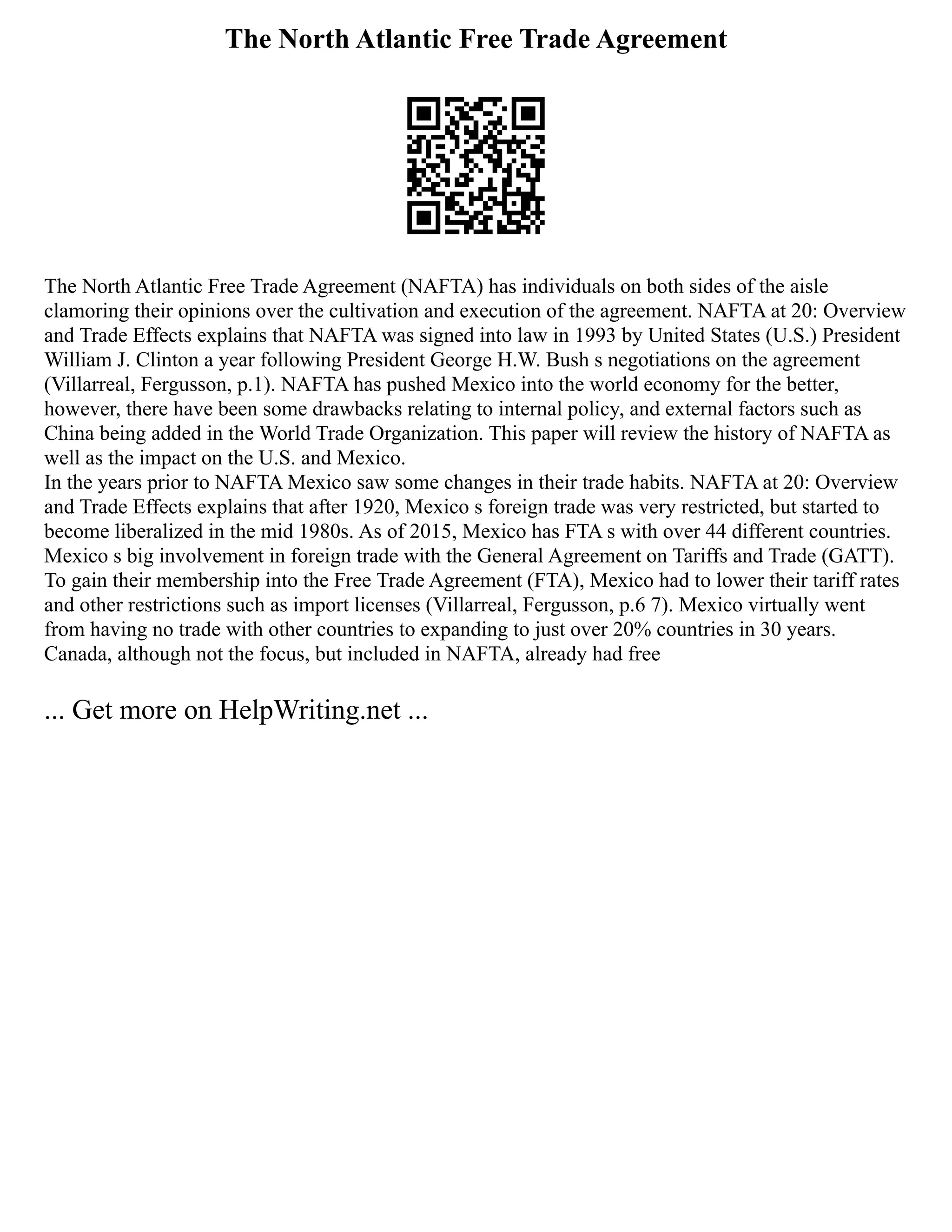 The North Atlantic Free Trade Agreement
The North Atlantic Free Trade Agreement (NAFTA) has individuals on both sides of the aisle
clamoring their opinions over the cultivation and execution of the agreement. NAFTA at 20: Overview
and Trade Effects explains that NAFTA was signed into law in 1993 by United States (U.S.) President
William J. Clinton a year following President George H.W. Bush s negotiations on the agreement
(Villarreal, Fergusson, p.1). NAFTA has pushed Mexico into the world economy for the better,
however, there have been some drawbacks relating to internal policy, and external factors such as
China being added in the World Trade Organization. This paper will review the history of NAFTA as
well as the impact on the U.S. and Mexico.
In the years prior to NAFTA Mexico saw some changes in their trade habits. NAFTA at 20: Overview
and Trade Effects explains that after 1920, Mexico s foreign trade was very restricted, but started to
become liberalized in the mid 1980s. As of 2015, Mexico has FTA s with over 44 different countries.
Mexico s big involvement in foreign trade with the General Agreement on Tariffs and Trade (GATT).
To gain their membership into the Free Trade Agreement (FTA), Mexico had to lower their tariff rates
and other restrictions such as import licenses (Villarreal, Fergusson, p.6 7). Mexico virtually went
from having no trade with other countries to expanding to just over 20% countries in 30 years.
Canada, although not the focus, but included in NAFTA, already had free
... Get more on HelpWriting.net ...
 