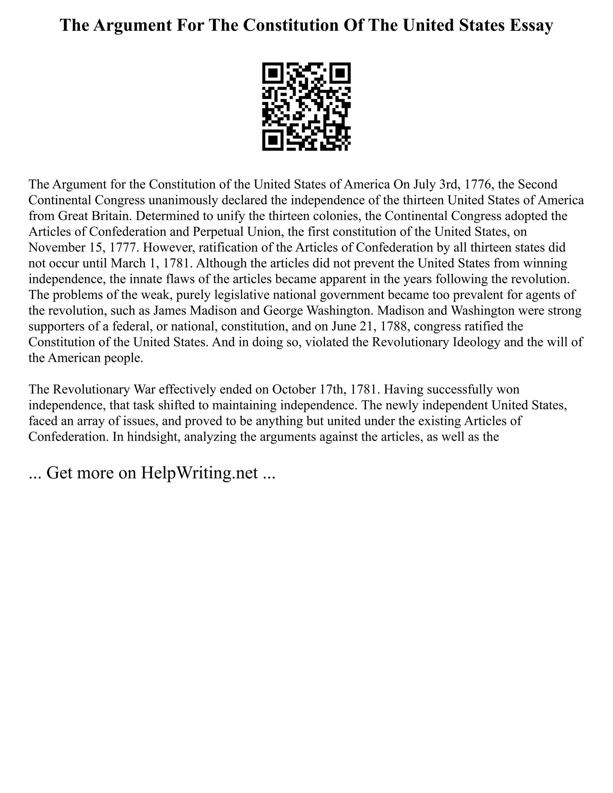 The Argument For The Constitution Of The United States Essay
The Argument for the Constitution of the United States of America On July 3rd, 1776, the Second
Continental Congress unanimously declared the independence of the thirteen United States of America
from Great Britain. Determined to unify the thirteen colonies, the Continental Congress adopted the
Articles of Confederation and Perpetual Union, the first constitution of the United States, on
November 15, 1777. However, ratification of the Articles of Confederation by all thirteen states did
not occur until March 1, 1781. Although the articles did not prevent the United States from winning
independence, the innate flaws of the articles became apparent in the years following the revolution.
The problems of the weak, purely legislative national government became too prevalent for agents of
the revolution, such as James Madison and George Washington. Madison and Washington were strong
supporters of a federal, or national, constitution, and on June 21, 1788, congress ratified the
Constitution of the United States. And in doing so, violated the Revolutionary Ideology and the will of
the American people.
The Revolutionary War effectively ended on October 17th, 1781. Having successfully won
independence, that task shifted to maintaining independence. The newly independent United States,
faced an array of issues, and proved to be anything but united under the existing Articles of
Confederation. In hindsight, analyzing the arguments against the articles, as well as the
... Get more on HelpWriting.net ...
 