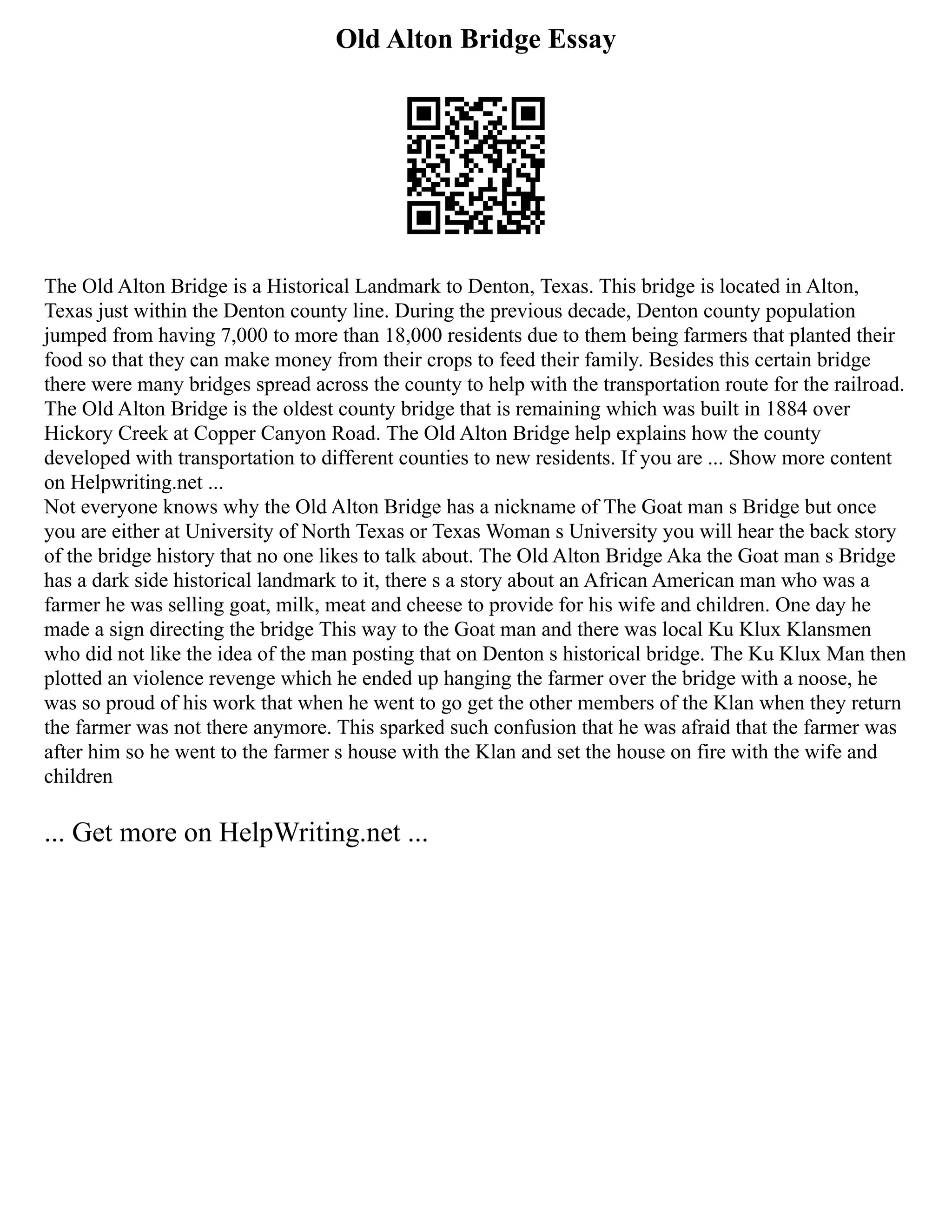 Old Alton Bridge Essay
The Old Alton Bridge is a Historical Landmark to Denton, Texas. This bridge is located in Alton,
Texas just within the Denton county line. During the previous decade, Denton county population
jumped from having 7,000 to more than 18,000 residents due to them being farmers that planted their
food so that they can make money from their crops to feed their family. Besides this certain bridge
there were many bridges spread across the county to help with the transportation route for the railroad.
The Old Alton Bridge is the oldest county bridge that is remaining which was built in 1884 over
Hickory Creek at Copper Canyon Road. The Old Alton Bridge help explains how the county
developed with transportation to different counties to new residents. If you are ... Show more content
on Helpwriting.net ...
Not everyone knows why the Old Alton Bridge has a nickname of The Goat man s Bridge but once
you are either at University of North Texas or Texas Woman s University you will hear the back story
of the bridge history that no one likes to talk about. The Old Alton Bridge Aka the Goat man s Bridge
has a dark side historical landmark to it, there s a story about an African American man who was a
farmer he was selling goat, milk, meat and cheese to provide for his wife and children. One day he
made a sign directing the bridge This way to the Goat man and there was local Ku Klux Klansmen
who did not like the idea of the man posting that on Denton s historical bridge. The Ku Klux Man then
plotted an violence revenge which he ended up hanging the farmer over the bridge with a noose, he
was so proud of his work that when he went to go get the other members of the Klan when they return
the farmer was not there anymore. This sparked such confusion that he was afraid that the farmer was
after him so he went to the farmer s house with the Klan and set the house on fire with the wife and
children
... Get more on HelpWriting.net ...
 