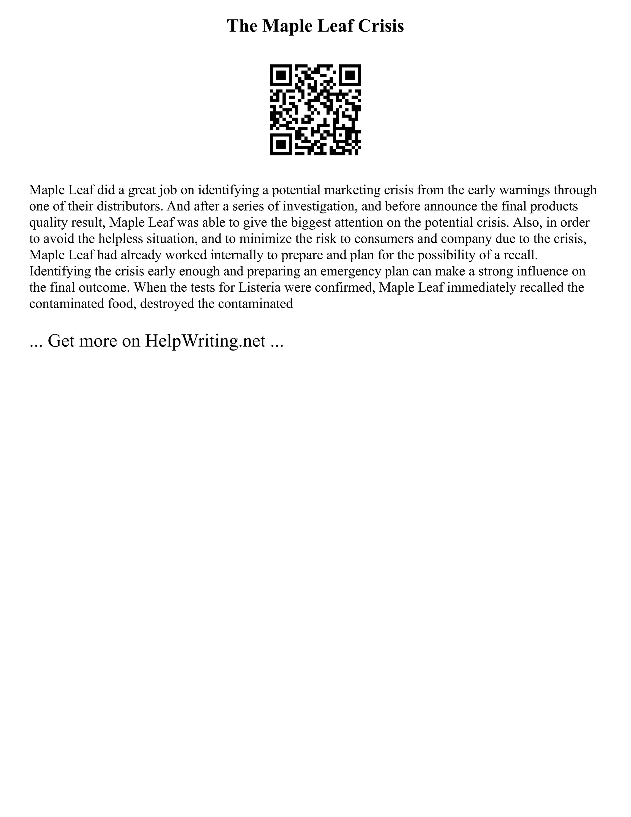 The Maple Leaf Crisis
Maple Leaf did a great job on identifying a potential marketing crisis from the early warnings through
one of their distributors. And after a series of investigation, and before announce the final products
quality result, Maple Leaf was able to give the biggest attention on the potential crisis. Also, in order
to avoid the helpless situation, and to minimize the risk to consumers and company due to the crisis,
Maple Leaf had already worked internally to prepare and plan for the possibility of a recall.
Identifying the crisis early enough and preparing an emergency plan can make a strong influence on
the final outcome. When the tests for Listeria were confirmed, Maple Leaf immediately recalled the
contaminated food, destroyed the contaminated
... Get more on HelpWriting.net ...
 