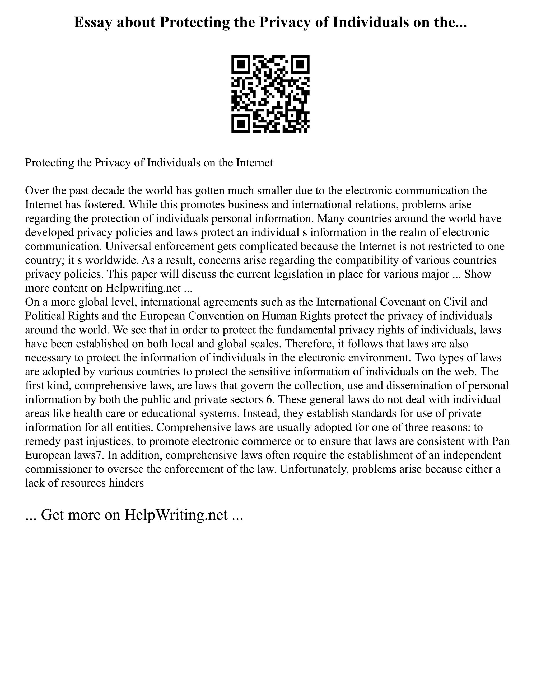Essay about Protecting the Privacy of Individuals on the...
Protecting the Privacy of Individuals on the Internet
Over the past decade the world has gotten much smaller due to the electronic communication the
Internet has fostered. While this promotes business and international relations, problems arise
regarding the protection of individuals personal information. Many countries around the world have
developed privacy policies and laws protect an individual s information in the realm of electronic
communication. Universal enforcement gets complicated because the Internet is not restricted to one
country; it s worldwide. As a result, concerns arise regarding the compatibility of various countries
privacy policies. This paper will discuss the current legislation in place for various major ... Show
more content on Helpwriting.net ...
On a more global level, international agreements such as the International Covenant on Civil and
Political Rights and the European Convention on Human Rights protect the privacy of individuals
around the world. We see that in order to protect the fundamental privacy rights of individuals, laws
have been established on both local and global scales. Therefore, it follows that laws are also
necessary to protect the information of individuals in the electronic environment. Two types of laws
are adopted by various countries to protect the sensitive information of individuals on the web. The
first kind, comprehensive laws, are laws that govern the collection, use and dissemination of personal
information by both the public and private sectors 6. These general laws do not deal with individual
areas like health care or educational systems. Instead, they establish standards for use of private
information for all entities. Comprehensive laws are usually adopted for one of three reasons: to
remedy past injustices, to promote electronic commerce or to ensure that laws are consistent with Pan
European laws7. In addition, comprehensive laws often require the establishment of an independent
commissioner to oversee the enforcement of the law. Unfortunately, problems arise because either a
lack of resources hinders
... Get more on HelpWriting.net ...
 