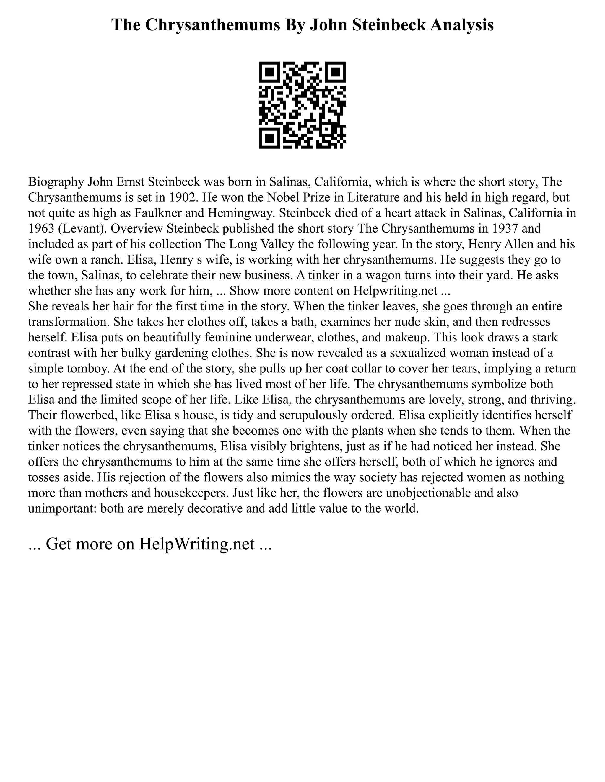 The Chrysanthemums By John Steinbeck Analysis
Biography John Ernst Steinbeck was born in Salinas, California, which is where the short story, The
Chrysanthemums is set in 1902. He won the Nobel Prize in Literature and his held in high regard, but
not quite as high as Faulkner and Hemingway. Steinbeck died of a heart attack in Salinas, California in
1963 (Levant). Overview Steinbeck published the short story The Chrysanthemums in 1937 and
included as part of his collection The Long Valley the following year. In the story, Henry Allen and his
wife own a ranch. Elisa, Henry s wife, is working with her chrysanthemums. He suggests they go to
the town, Salinas, to celebrate their new business. A tinker in a wagon turns into their yard. He asks
whether she has any work for him, ... Show more content on Helpwriting.net ...
She reveals her hair for the first time in the story. When the tinker leaves, she goes through an entire
transformation. She takes her clothes off, takes a bath, examines her nude skin, and then redresses
herself. Elisa puts on beautifully feminine underwear, clothes, and makeup. This look draws a stark
contrast with her bulky gardening clothes. She is now revealed as a sexualized woman instead of a
simple tomboy. At the end of the story, she pulls up her coat collar to cover her tears, implying a return
to her repressed state in which she has lived most of her life. The chrysanthemums symbolize both
Elisa and the limited scope of her life. Like Elisa, the chrysanthemums are lovely, strong, and thriving.
Their flowerbed, like Elisa s house, is tidy and scrupulously ordered. Elisa explicitly identifies herself
with the flowers, even saying that she becomes one with the plants when she tends to them. When the
tinker notices the chrysanthemums, Elisa visibly brightens, just as if he had noticed her instead. She
offers the chrysanthemums to him at the same time she offers herself, both of which he ignores and
tosses aside. His rejection of the flowers also mimics the way society has rejected women as nothing
more than mothers and housekeepers. Just like her, the flowers are unobjectionable and also
unimportant: both are merely decorative and add little value to the world.
... Get more on HelpWriting.net ...
 