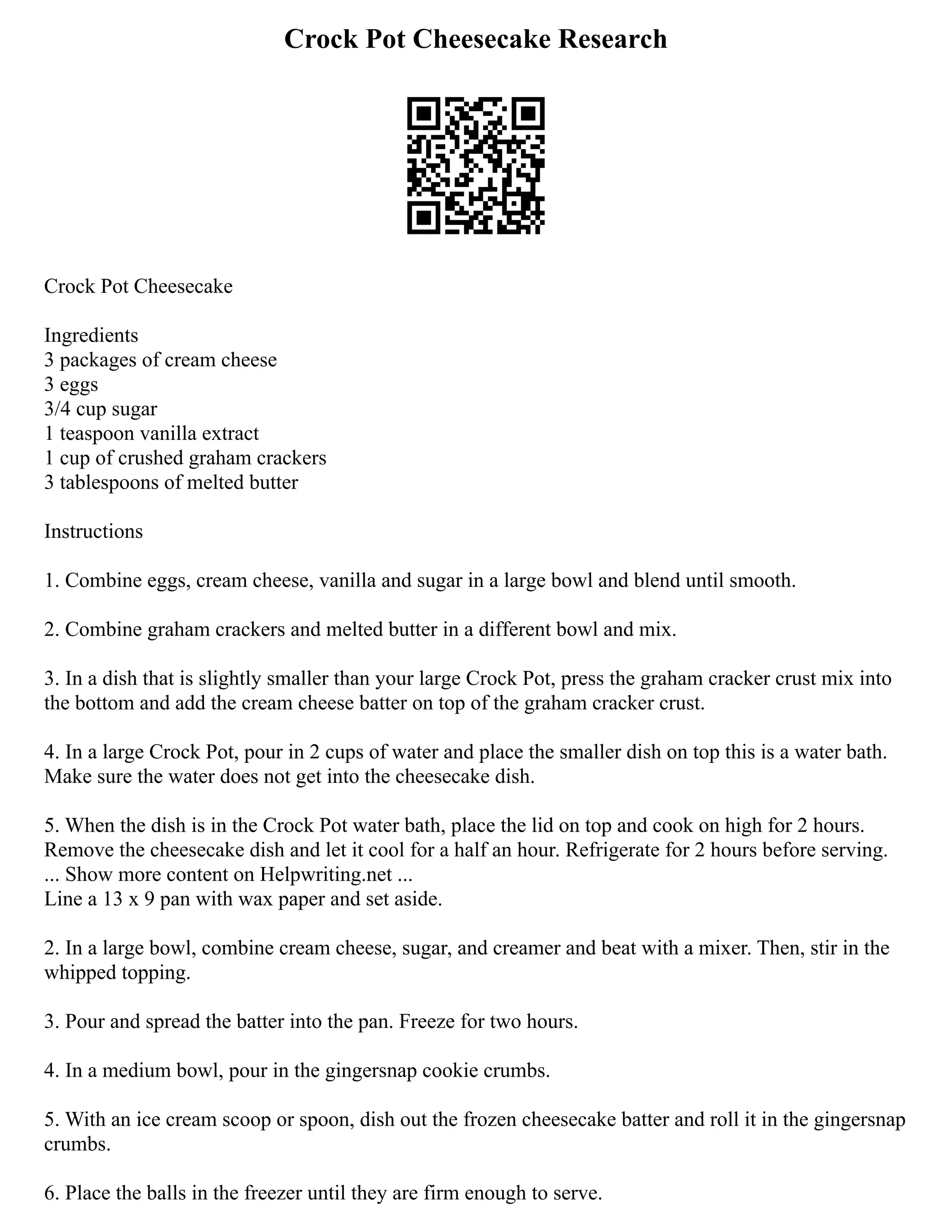 Crock Pot Cheesecake Research
Crock Pot Cheesecake
Ingredients
3 packages of cream cheese
3 eggs
3/4 cup sugar
1 teaspoon vanilla extract
1 cup of crushed graham crackers
3 tablespoons of melted butter
Instructions
1. Combine eggs, cream cheese, vanilla and sugar in a large bowl and blend until smooth.
2. Combine graham crackers and melted butter in a different bowl and mix.
3. In a dish that is slightly smaller than your large Crock Pot, press the graham cracker crust mix into
the bottom and add the cream cheese batter on top of the graham cracker crust.
4. In a large Crock Pot, pour in 2 cups of water and place the smaller dish on top this is a water bath.
Make sure the water does not get into the cheesecake dish.
5. When the dish is in the Crock Pot water bath, place the lid on top and cook on high for 2 hours.
Remove the cheesecake dish and let it cool for a half an hour. Refrigerate for 2 hours before serving.
... Show more content on Helpwriting.net ...
Line a 13 x 9 pan with wax paper and set aside.
2. In a large bowl, combine cream cheese, sugar, and creamer and beat with a mixer. Then, stir in the
whipped topping.
3. Pour and spread the batter into the pan. Freeze for two hours.
4. In a medium bowl, pour in the gingersnap cookie crumbs.
5. With an ice cream scoop or spoon, dish out the frozen cheesecake batter and roll it in the gingersnap
crumbs.
6. Place the balls in the freezer until they are firm enough to serve.
 