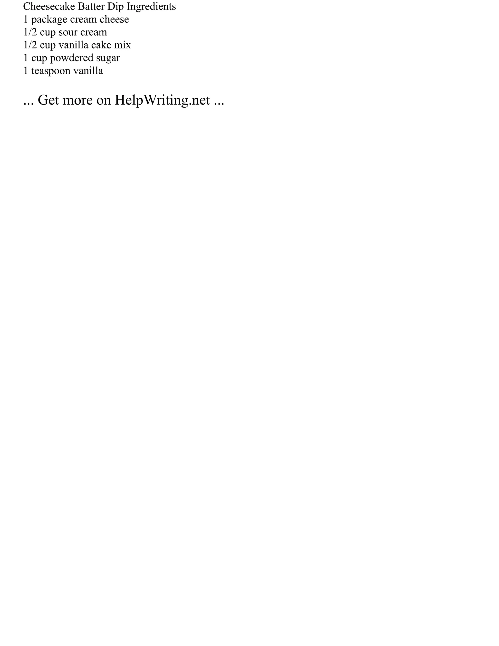 Cheesecake Batter Dip Ingredients
1 package cream cheese
1/2 cup sour cream
1/2 cup vanilla cake mix
1 cup powdered sugar
1 teaspoon vanilla
... Get more on HelpWriting.net ...
 