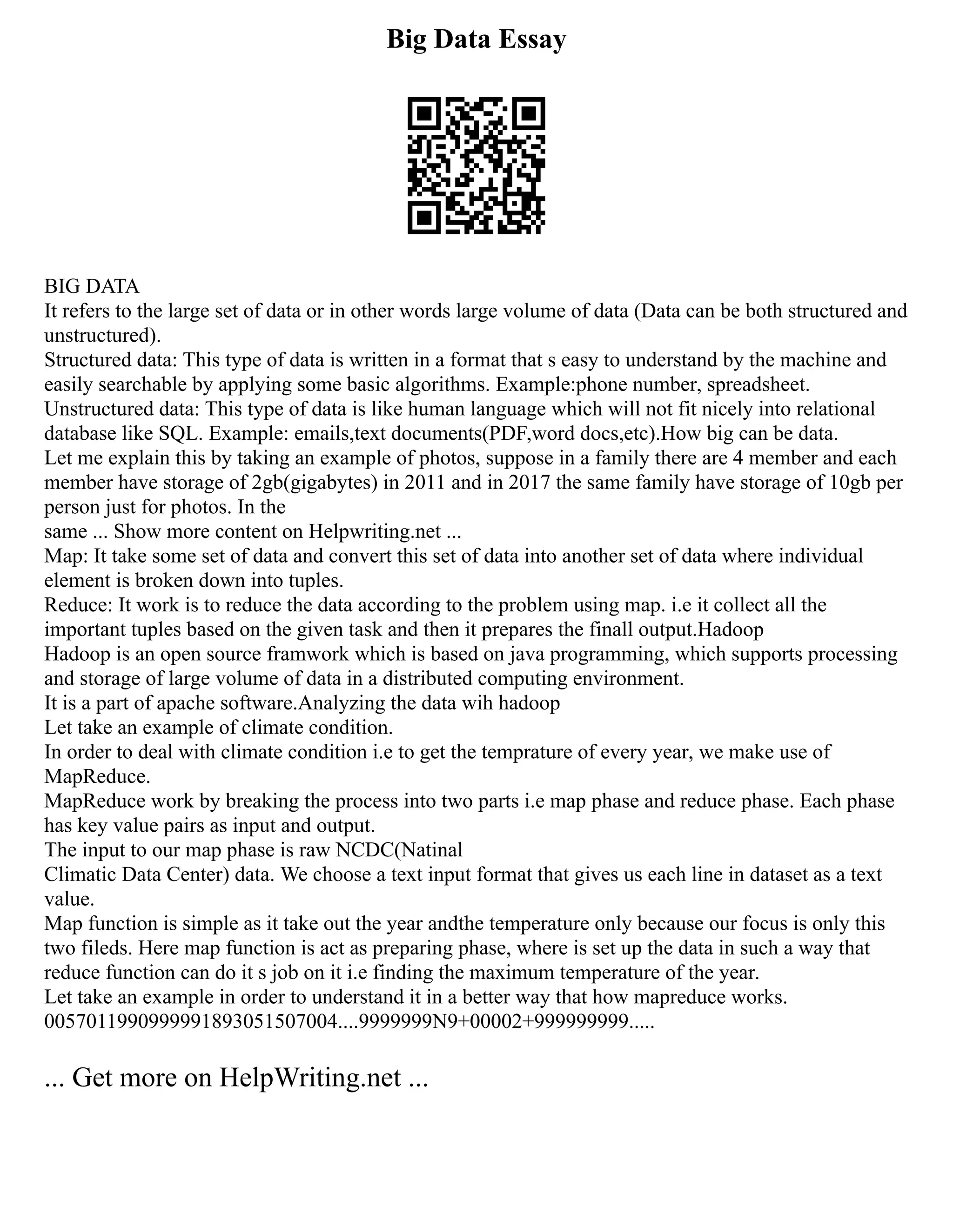 Big Data Essay
BIG DATA
It refers to the large set of data or in other words large volume of data (Data can be both structured and
unstructured).
Structured data: This type of data is written in a format that s easy to understand by the machine and
easily searchable by applying some basic algorithms. Example:phone number, spreadsheet.
Unstructured data: This type of data is like human language which will not fit nicely into relational
database like SQL. Example: emails,text documents(PDF,word docs,etc).How big can be data.
Let me explain this by taking an example of photos, suppose in a family there are 4 member and each
member have storage of 2gb(gigabytes) in 2011 and in 2017 the same family have storage of 10gb per
person just for photos. In the
same ... Show more content on Helpwriting.net ...
Map: It take some set of data and convert this set of data into another set of data where individual
element is broken down into tuples.
Reduce: It work is to reduce the data according to the problem using map. i.e it collect all the
important tuples based on the given task and then it prepares the finall output.Hadoop
Hadoop is an open source framwork which is based on java programming, which supports processing
and storage of large volume of data in a distributed computing environment.
It is a part of apache software.Analyzing the data wih hadoop
Let take an example of climate condition.
In order to deal with climate condition i.e to get the temprature of every year, we make use of
MapReduce.
MapReduce work by breaking the process into two parts i.e map phase and reduce phase. Each phase
has key value pairs as input and output.
The input to our map phase is raw NCDC(Natinal
Climatic Data Center) data. We choose a text input format that gives us each line in dataset as a text
value.
Map function is simple as it take out the year andthe temperature only because our focus is only this
two fileds. Here map function is act as preparing phase, where is set up the data in such a way that
reduce function can do it s job on it i.e finding the maximum temperature of the year.
Let take an example in order to understand it in a better way that how mapreduce works.
0057011990999991893051507004....9999999N9+00002+999999999.....
... Get more on HelpWriting.net ...
 