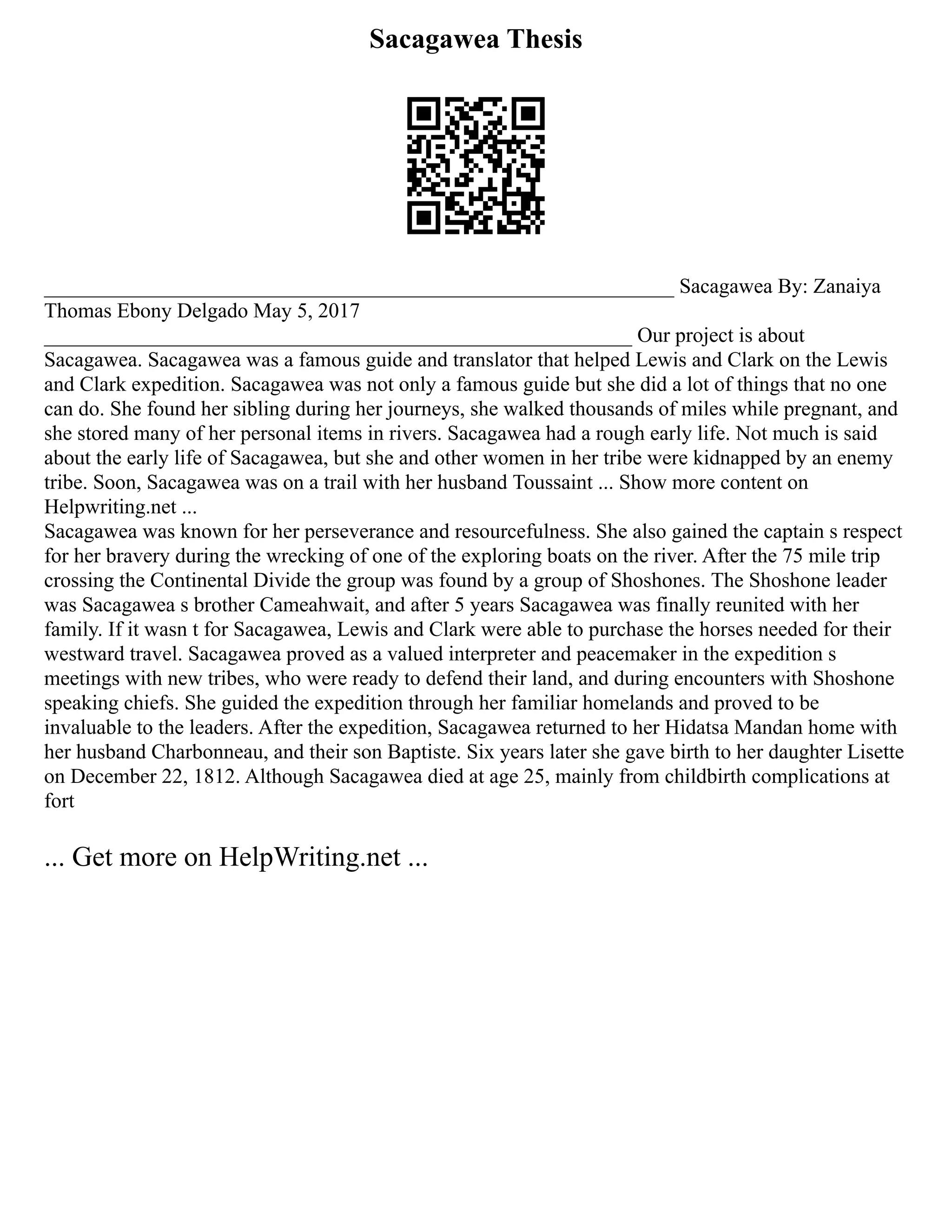 Sacagawea Thesis
____________________________________________________________ Sacagawea By: Zanaiya
Thomas Ebony Delgado May 5, 2017
________________________________________________________ Our project is about
Sacagawea. Sacagawea was a famous guide and translator that helped Lewis and Clark on the Lewis
and Clark expedition. Sacagawea was not only a famous guide but she did a lot of things that no one
can do. She found her sibling during her journeys, she walked thousands of miles while pregnant, and
she stored many of her personal items in rivers. Sacagawea had a rough early life. Not much is said
about the early life of Sacagawea, but she and other women in her tribe were kidnapped by an enemy
tribe. Soon, Sacagawea was on a trail with her husband Toussaint ... Show more content on
Helpwriting.net ...
Sacagawea was known for her perseverance and resourcefulness. She also gained the captain s respect
for her bravery during the wrecking of one of the exploring boats on the river. After the 75 mile trip
crossing the Continental Divide the group was found by a group of Shoshones. The Shoshone leader
was Sacagawea s brother Cameahwait, and after 5 years Sacagawea was finally reunited with her
family. If it wasn t for Sacagawea, Lewis and Clark were able to purchase the horses needed for their
westward travel. Sacagawea proved as a valued interpreter and peacemaker in the expedition s
meetings with new tribes, who were ready to defend their land, and during encounters with Shoshone
speaking chiefs. She guided the expedition through her familiar homelands and proved to be
invaluable to the leaders. After the expedition, Sacagawea returned to her Hidatsa Mandan home with
her husband Charbonneau, and their son Baptiste. Six years later she gave birth to her daughter Lisette
on December 22, 1812. Although Sacagawea died at age 25, mainly from childbirth complications at
fort
... Get more on HelpWriting.net ...
 