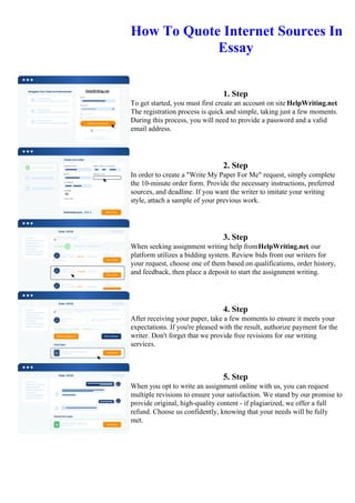 How To Quote Internet Sources In
Essay
1. Step
To get started, you must first create an account on site HelpWriting.net.
The registration process is quick and simple, taking just a few moments.
During this process, you will need to provide a password and a valid
email address.
2. Step
In order to create a "Write My Paper For Me" request, simply complete
the 10-minute order form. Provide the necessary instructions, preferred
sources, and deadline. If you want the writer to imitate your writing
style, attach a sample of your previous work.
3. Step
When seeking assignment writing help fromHelpWriting.net, our
platform utilizes a bidding system. Review bids from our writers for
your request, choose one of them based on qualifications, order history,
and feedback, then place a deposit to start the assignment writing.
4. Step
After receiving your paper, take a few moments to ensure it meets your
expectations. If you're pleased with the result, authorize payment for the
writer. Don't forget that we provide free revisions for our writing
services.
5. Step
When you opt to write an assignment online with us, you can request
multiple revisions to ensure your satisfaction. We stand by our promise to
provide original, high-quality content - if plagiarized, we offer a full
refund. Choose us confidently, knowing that your needs will be fully
met.
How To Quote Internet Sources In Essay How To Quote Internet Sources In Essay
 