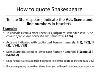 How to quote Shakespeare
To cite Shakespeare, indicate the Act, Scene and
line numbers in brackets.
Example:
• To console Hermia after Theseus’s judgment, Lysander says “The
course of true love never did run smooth” (I.i.136)
• Acts are indicated with capitalized Roman numerals: I (1), II (2), III
(3), IV (4), V (5)
• Scenes are indicated in lower case Roman numerals: i (Scene 1) ii
(Scene 2)
• Lines numbers are listed from beginning line of the quote to the end (136-140)
• If you are quoting more than three lines, you will need to indent your quotation
 