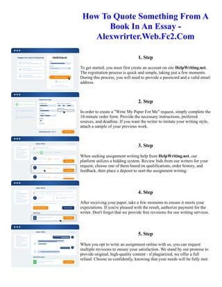 How To Quote Something From A
Book In An Essay -
Alexwrirter.Web.Fc2.Com
1. Step
To get started, you must first create an account on site HelpWriting.net.
The registration process is quick and simple, taking just a few moments.
During this process, you will need to provide a password and a valid email
address.
2. Step
In order to create a "Write My Paper For Me" request, simply complete the
10-minute order form. Provide the necessary instructions, preferred
sources, and deadline. If you want the writer to imitate your writing style,
attach a sample of your previous work.
3. Step
When seeking assignment writing help from HelpWriting.net, our
platform utilizes a bidding system. Review bids from our writers for your
request, choose one of them based on qualifications, order history, and
feedback, then place a deposit to start the assignment writing.
4. Step
After receiving your paper, take a few moments to ensure it meets your
expectations. If you're pleased with the result, authorize payment for the
writer. Don't forget that we provide free revisions for our writing services.
5. Step
When you opt to write an assignment online with us, you can request
multiple revisions to ensure your satisfaction. We stand by our promise to
provide original, high-quality content - if plagiarized, we offer a full
refund. Choose us confidently, knowing that your needs will be fully met.
How To Quote Something From A Book In An Essay - Alexwrirter.Web.Fc2.Com How To Quote Something From
A Book In An Essay - Alexwrirter.Web.Fc2.Com
 