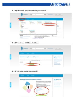  


       6. [EP]	
  “Take	
  GIP”	
  or	
  “GCDP”	
  under	
  “My	
  experience”.	
  




                                                                                             	
  
	
  




       7. [EP]	
  Create	
  and	
  AIESEC	
  e-­‐mail	
  address.	
  




                                                                                      	
  

          	
  
       8. [EP]	
  Fill	
  in	
  the	
  missing	
  information	
  (*).	
  




                                                                                                    	
  
 
