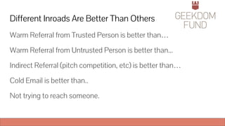 Different Inroads Are Better Than Others
Warm Referral from Trusted Person is better than…
Warm Referral from Untrusted Person is better than...
Indirect Referral (pitch competition, etc) is better than…
Cold Email is better than..
Not trying to reach someone.
 