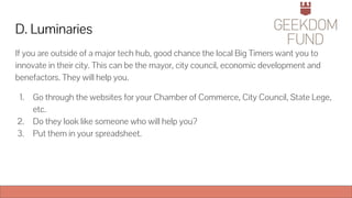 D. Luminaries
If you are outside of a major tech hub, good chance the local Big Timers want you to
innovate in their city. This can be the mayor, city council, economic development and
benefactors. They will help you.
1. Go through the websites for your Chamber of Commerce, City Council, State Lege,
etc.
2. Do they look like someone who will help you?
3. Put them in your spreadsheet.
 