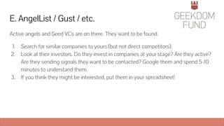 E. AngelList / Gust / etc.
Active angels and Seed VCs are on there. They want to be found.
1. Search for similar companies to yours (but not direct competitors).
2. Look at their investors. Do they invest in companies at your stage? Are they active?
Are they sending signals they want to be contacted? Google them and spend 5-10
minutes to understand them.
3. If you think they might be interested, put them in your spreadsheet!
 