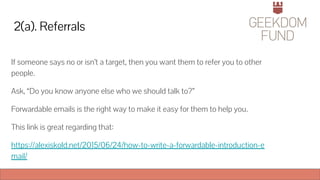 2(a). Referrals
If someone says no or isn’t a target, then you want them to refer you to other
people.
Ask, “Do you know anyone else who we should talk to?”
Forwardable emails is the right way to make it easy for them to help you.
This link is great regarding that:
https://alexiskold.net/2015/06/24/how-to-write-a-forwardable-introduction-e
mail/
 