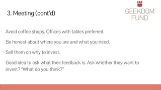 3. Meeting (cont’d)
Avoid coffee shops. Offices with tables preferred.
Be honest about where you are and what you need.
Sell them on why to invest.
Good idea to ask what their feedback is. Ask whether they want to
invest? “What do you think?”
 