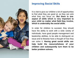 Improving Social Skills
It is vital to give our children a lot of opportunities
to find what they are good at, so they can pick
what they can focus on. But there is one
aspect of skills which is very important to
your child no matter what field they involve,
which is undeniably the social skills.
In order for children to succeed, they should
have the ability to work with a wide variety of
individuals, have good people management and
leadership abilities, to be able to distinguish an
issue and to likewise have a thought of how they
can solve it. Having great social skills can
help build the resourcefulness of your
children and subsequently turn them to be
better problem solvers.
 