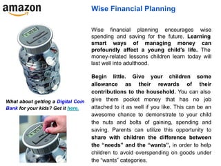 Wise Financial Planning
Wise financial planning encourages wise
spending and saving for the future. Learning
smart ways of managing money can
profoundly affect a young child's life. The
money-related lessons children learn today will
last well into adulthood.
Begin little. Give your children some
allowance as their rewards of their
contributions to the household. You can also
give them pocket money that has no job
attached to it as well if you like. This can be an
awesome chance to demonstrate to your child
the nuts and bolts of gaining, spending and
saving. Parents can utilize this opportunity to
share with children the difference between
the “needs” and the “wants”, in order to help
children to avoid overspending on goods under
the “wants” categories.
What about getting a Digital Coin
Bank for your kids? Get it here.
 