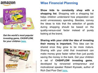 Wise Financial Planning
Show kids to constantly shop with a
shopping list. Shopping with a shopping list
helps children understand how preparation can
avoid unnecessary spending. Besides, convey
the ideas to kids that the selection of goods
during shopping should be based on the
quality-versus-cost factor instead of purely
looking at the brand.
Sharing with your child the idea of investing
their money is important. This idea can be
shared once they grow to be more mature.
Sharing with your child that investment can
make money grow faster rather than just purely
saving the money in the bank. Get your children
a set of CASHFLOW investing game,
developed by renowned entrepreneur and
motivational speaker Robert Kiyosaki, author of
Rich Dad Poor Dad here.
Get the world’s most popular
investing game, CASHFLOW,
for your children here.
 