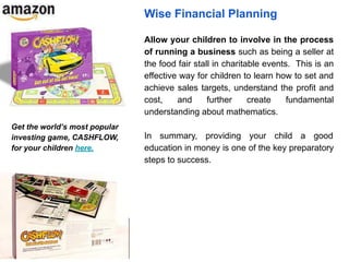 Wise Financial Planning
Allow your children to involve in the process
of running a business such as being a seller at
the food fair stall in charitable events. This is an
effective way for children to learn how to set and
achieve sales targets, understand the profit and
cost, and further create fundamental
understanding about mathematics.
In summary, providing your child a good
education in money is one of the key preparatory
steps to success.
Get the world’s most popular
investing game, CASHFLOW,
for your children here.
 