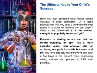 The Ultimate Key to Your Child’s
Success
Have you ever pondered what makes certain
individual a good competitor? Or a good
businessman? Or why does a child with the most
talents in a group not become the star player?
What is the difference? It is the mental
strength, or popularly known as “grit”.
Research is starting to uncover that our
mental durability or "grit" has a more
essential impact than whatever else for
achieving our goals in health, business, and
life. You have probably heard the word “grit” said
a few times in the present years concerning
raising children who proceed to fulfill their
potential.
 