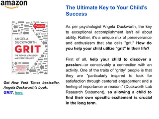The Ultimate Key to Your Child’s
Success
As per psychologist Angela Duckworth, the key
to exceptional accomplishment isn't all about
ability. Rather, it's a unique mix of perseverance
and enthusiasm that she calls "grit." How do
you help your child utilize "grit" in their life?
First of all, help your child to discover a
passion—or conceivably a connection with an
activity. One of the traits of "gritty" people is that
they are "particularly inspired to look for
satisfaction through centered engagement and a
feeling of importance or reason," (Duckworth Lab
Research Statement), so allowing a child to
find their own specific excitement is crucial
in the long term.
Get New York Times bestseller,
Angela Duckworth’s book,
GRIT, here.
 