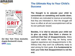 The Ultimate Key to Your Child’s
Success
The thought is to educate your child to
concentrate on something and buckle down.
If children are motivated to improve at something
that they are interested in, then the struggle will
have no effect at all and accomplishment will be
its own particular reward.
Besides, it is vital to educate your child not
to give up easily. Give them a chance to
confront their fear of disappointments. Make
your child realize they may be facing some
negative experience and disappointments in life.
Without that, they won't be sufficiently ready to
start aiming for their goals. It is fundamental to
train your kids that disappointment is not the
end.
Get New York Times bestseller,
Angela Duckworth’s book,
GRIT, here.
 