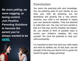 Conclusion
You came into parenting with zero knowledge.
You are polishing parts of your identity as you
raise your child. By parenting, you are
developing and growing into a new person.
However, your child is not destined to repeat
your own personal mistakes. They are destined
to make their own. You may not have wanted to
look at it that way, but the mistakes did happen.
So, you started to think of possible ways to
correct your children’s mistakes. But trust
yourself. You have the potential to raise your
child successfully.
It is important to learn first what your child needs
and what his abilities are. At that point, use the
strength of the love you feel for him to guide him
toward his goals. Happy parenting!
No more yelling, no
more nagging, or
losing control.
Join Positive
Parenting Solutions
to become the
parent you’ve
always wanted to be
HERE.
 