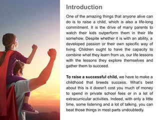 Introduction
One of the amazing things that anyone alive can
do is to raise a child, which is also a life-long
commitment. It is the drive of many parents to
watch their kids outperform them in their life
somehow. Despite whether it is with an ability, a
developed passion or their own specific way of
living. Children ought to have the capacity to
combine what they learn from us, our life lessons
with the lessons they explore themselves and
gather them to succeed.
To raise a successful child, we have to make a
childhood that breeds success. What’s best
about this is it doesn't cost you much of money
to spend in private school fees or in a lot of
extracurricular activities. Indeed, with only a little
time, some listening and a lot of talking, you can
beat those things in most parts undoubtedly.
 